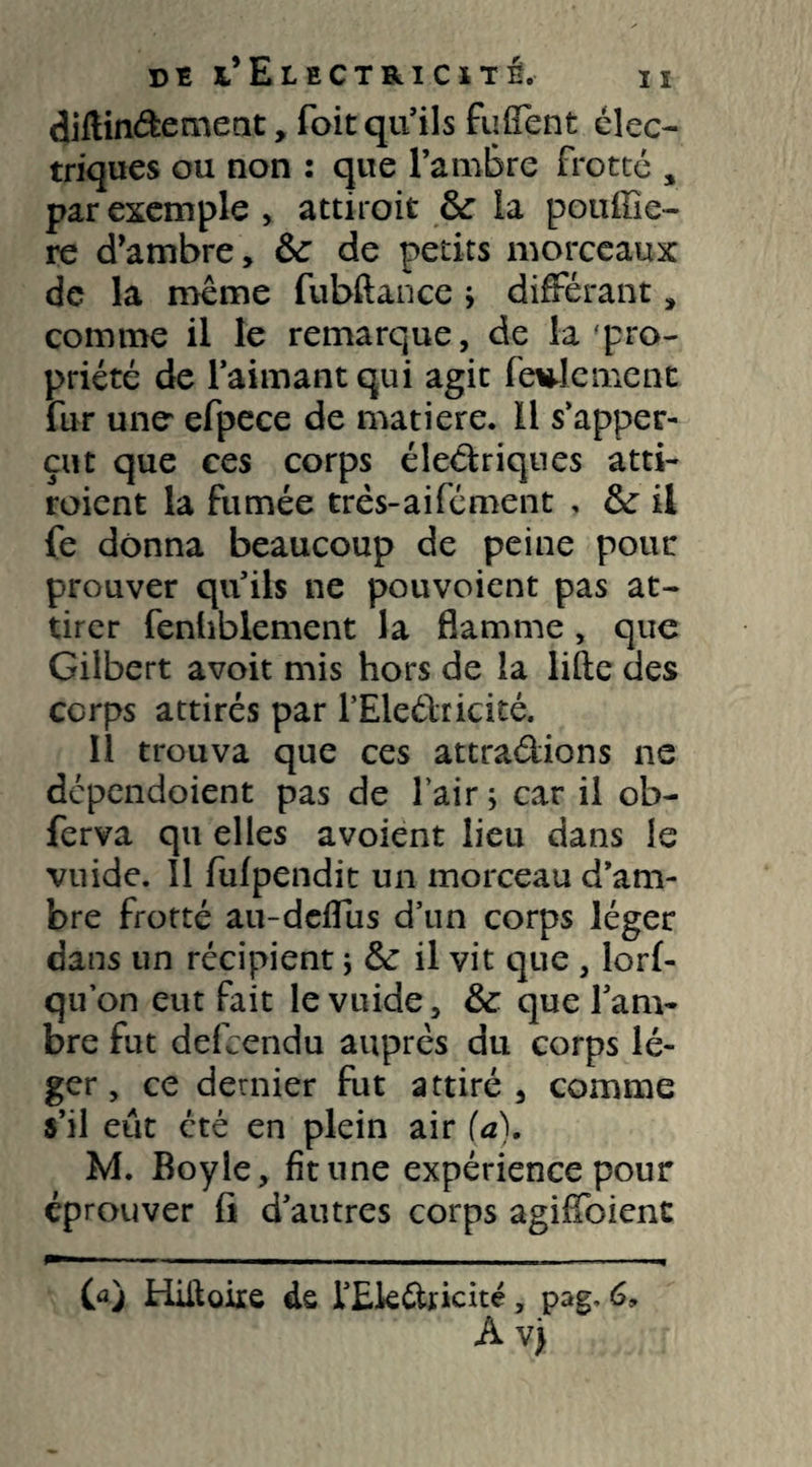 diftinéfcement, foit qu’ils fufîent élec¬ triques ou non : que l’ambre frotté , par exemple, attiroit &r la pouftie- re d’ambre, &: de petits morceaux de la même fubftance ; différant, comme il le remarque, de la pro¬ priété de l’aimant qui agit feulement fur une- efpece de matière. Il s’apper- eut que ces corps électriques atti- roient la fumée três-aifément , & il fe donna beaucoup de peine pour prouver qu’ils ne pouvoient pas at¬ tirer fenhblement la flamme, que Gilbert avoit mis hors de la lifte des corps attirés par l’Eleéhicité. 11 trouva que ces attra&ions ne dependoient pas de l’air 5 car il ob- ferva qu elles avoient lieu dans le vuide. 11 fufpendit un morceau d’am¬ bre frotté au-deflus d’un corps léger dans un récipient ; & il vit que , lorf- qu’on eut fait le vuide, & que l’am¬ bre fut defeendu auprès du corps lé¬ ger, ce dernier fut attiré, comme s’il eût cté en plein air (a). M. Boy le, fit une expérience pour éprouver fi d’autres corps agifToient CaJ Hiitoire ds l’Ek&ricité, pag. 6, À vj