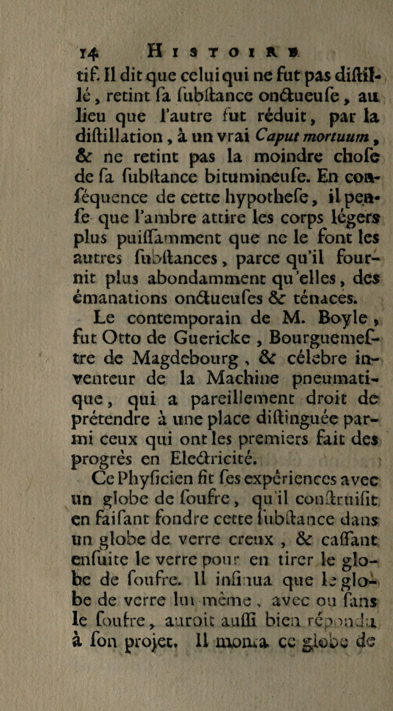 tif Il dit que celui qui ne fut pas diflil- lé, retint fa fubitance onétueufe, ait lieu que lautre fut réduit, par la diftillation, à un vrai Caput mortuum, & ne retint pas la moindre chofe de fa fubitance bitumineufe. En cor- féquence de cette hypothefe, il pea* fe que l’ambre attire les corps légers plus puiffamment que ne le font les autres fubftances„ parce qu’il four¬ nit plus abondamment quelles, des émanations onétueufes Ôc ténaces. Le contemporain de M. Boyle * fut Otto de Guericke , Bourguemef- tre de Magdebourg , & célébré in¬ venteur de la Machine pneumati¬ que , qui a pareillement droit de prétendre à une place diftinguée par¬ mi ceux qui ont les premiers fait des progrès en Electricité. Ce Phyfjcien fît fes expériences avec un globe de foufre, qu'il conïrnifït. en faifant fondre cette fubitance dans un globe de verre creux , fk caftant enfuite le verre pour en tirer le glo¬ be de foufre. 11 infirma que le glo¬ be de verre lui même , avec ou Fuis le foufre, auroit aufli bien.répondu à fon projet. 11 morua. ce globe de