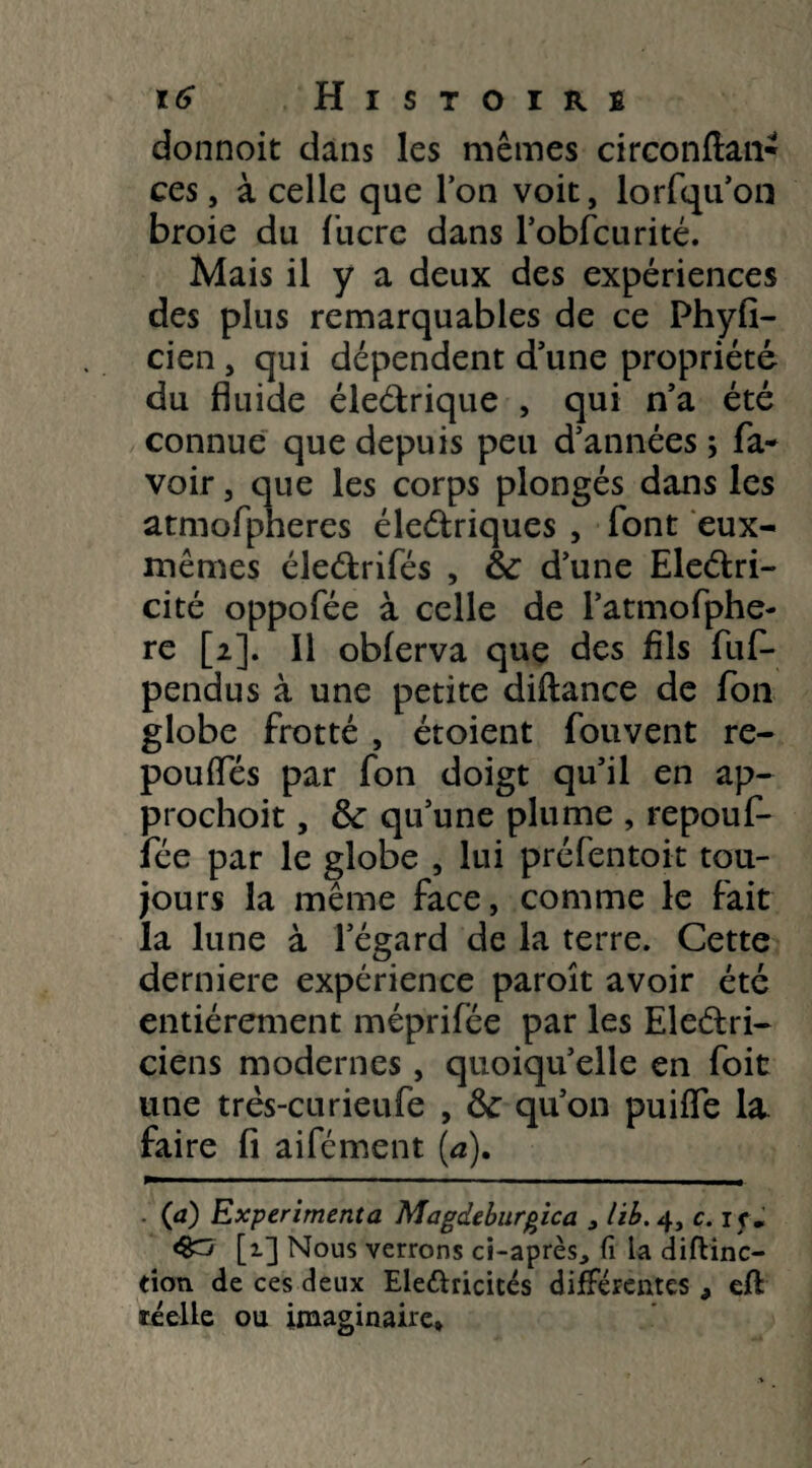 donnoit dans les mêmes circonftan- ces, à celle que Ton voit, lorfqu’on broie du fucre dans l’obfcurité. Mais il y a deux des expériences des plus remarquables de ce Phyfi- cien , qui dépendent d'une propriété du fluide éleétrique , qui n’a été connue que depuis peu d’années ; fa- voir, que les corps plongés dans les atmofpheres éleétriques , font eux- mêmes éleétrifés , & d’une Eleétri- cité oppofée à celle de l’atmofphe- re [2]. Il obferva que des fils fufi- pendus à une petite diftance de fon globe frotté , étoient fouvent re¬ pou (Tes par fon doigt qu’il en ap- prochoit, &: qu’une plume , repouf- fée par le globe , lui préfentoit tou¬ jours la même face, comme le fait la lune à l’égard de la terre. Cette derniere expérience paroît avoir été entièrement méprifée par les Electri¬ ciens modernes, quoiqu’elle en foit une très-curieufe , fk qu’on puiffe la faire fi aifément (a). Ça) Expérimenta Magdeburgica , lib.4, c. i c. [1] Nous verrons ci-après., fi la diftinc— tioti de ces deux Ele&ricités différentes 9 eft réelle ou imaginaire.
