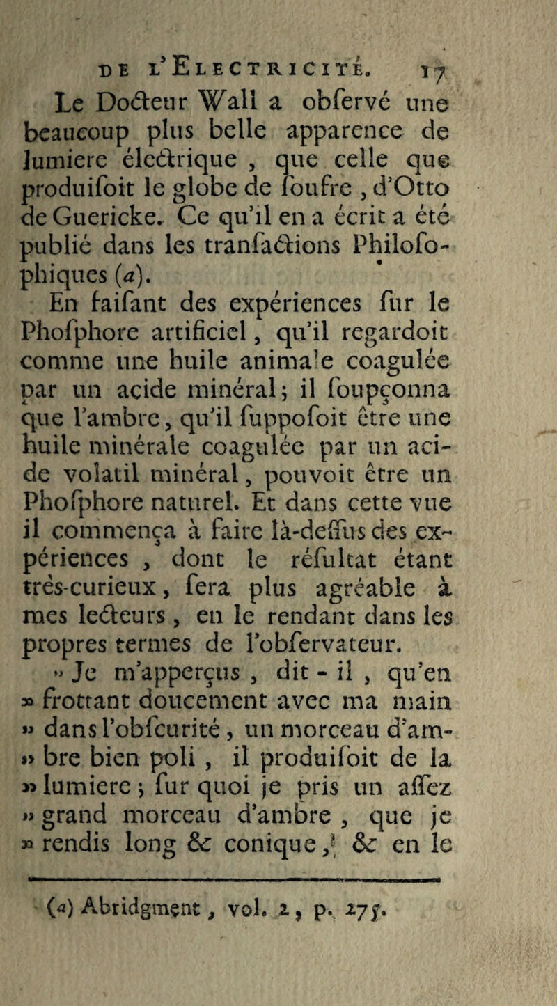 Le Doéteur Wall a obfervé une beaucoup plus belle apparence de lumière éle&rique , que celle que produisit le globe de loufre , d’Otto de Guericke. Ce qu’il en a écrit a été publié dans les tranfaébons Philoso¬ phiques (a). En faifant des expériences fur le Phofphore artificiel, qu’il regardoit comme une huile animale coagulée par un acide minéral; il foupçonna que l’ambre, qu’il fuppofoit être une huile minérale coagulée par un aci¬ de volatil minéral, pouvoir être un Phofphore naturel. Et dans cette vue il commença à faire îà-defifus des ex¬ périences , dont le réfultat étant très-curieux, fera plus agréable à mes leéleurs, en le rendant dans les propres termes de robfervatcur. *> Je m’apperçus , dit - il , qu’en » frottant doucement avec ma main » dansloblcurité, un morceau d’am- »> bre bien poli , il produisit de la » lumière; fur quoi je pris un allez » grand morceau d’ambre , que je » rendis long 6c conique,* 6c en le («) Abridgmçnt, vol. 1, p.. 17$.