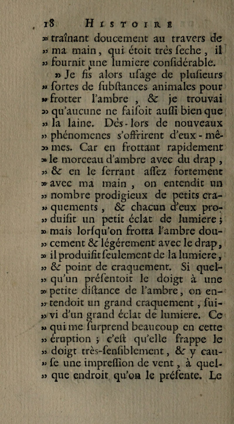 , iS H l S TOIRÊ » traînant doucement au travers de a? ma main, qui étoit très feche , il 3> fournit ^une lumière confidérable. » Je fis alors ufage de plufieurs « fortes de fubflances animales pour 99 frotter l’ambre , fk je trouvai » qu’aucune ne faifoit aufîi bien que » la laine. Dès - lors de nouveaux 33 phénomènes s’offrirent d’eux - mê- » mes. Car en frottant rapidement » le morceau d’ambre avec du drap , 33 & en le ferrant affez fortement » avec ma main , on entendit un 33 nombre prodigieux de petits cra- 33 quements, fk chacun a eux pro- 33 duifit un petit éclat de lumière $ » mais lorfqu’on frotta l’ambre dou- 33 cernent tk légèrement avec le drap, » il produifit feulement de la lumière, 33 fk point de craquement. Si quel- 33 qu’un préfentoit le doigt à une 30 petite diftance de l’ambre, on en- 3> tendoit un grand craquement , fui- 33 vi d’un grand éclat de lumière. Ce 3* qui me furprend beaucoup en cette 33 éruption * c’eft qu’elle frappe Je 33 doigt très-fenfiblement, &r y cau- 33 fe une impreffion de vent, à quel- 33 que endroit qu’oa le préfente. Le