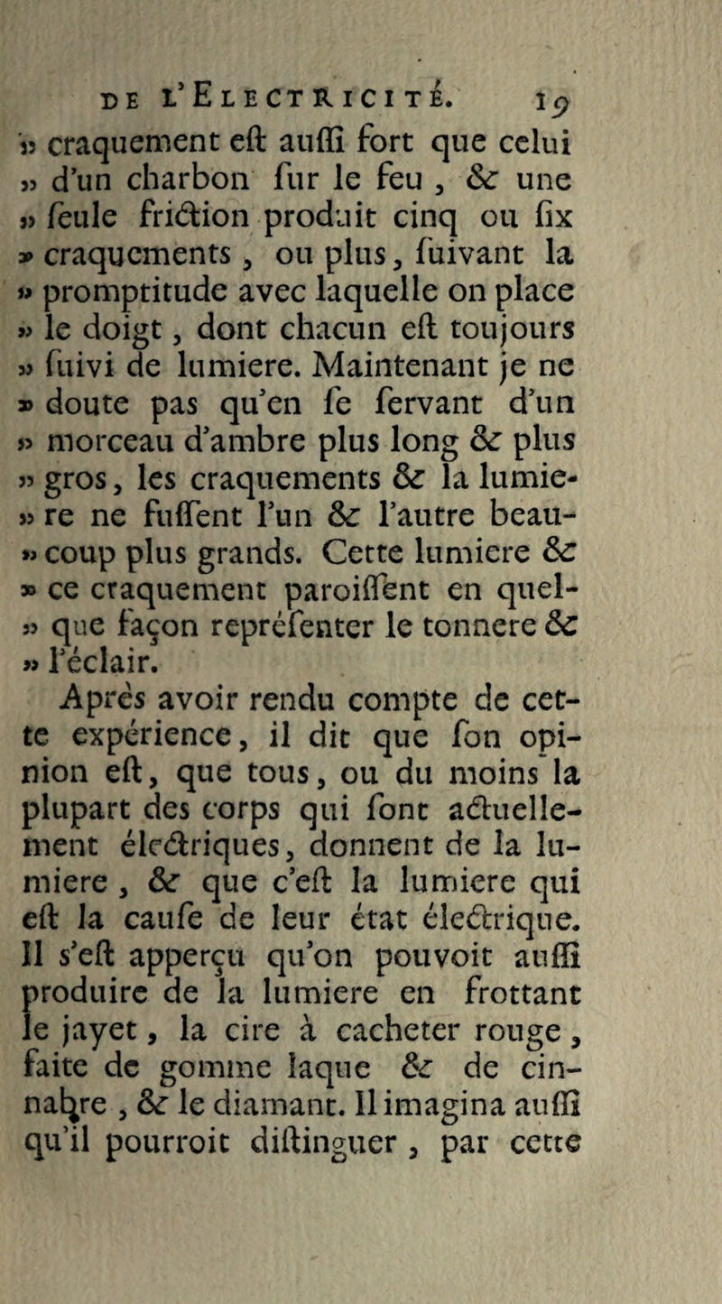 de L’ElECTRiCI TE. I C) J? craquement eft auffi fort que celui » d’un charbon fur le feu , &: une » feule fridion produit cinq ou fix » craquements, ou plus , fuivant la » promptitude avec laquelle on place » le doigt, dont chacun eft toujours 3> fuivi de lumière. Maintenant je ne » doute pas quen fe fervant d’un » morceau d’ambre plus long &: plus 33 gros, les craquements fk la lumie- 33 re ne fuffent l’un fk l’autre beau- »> coup plus grands. Cette lumière ôc » ce craquement paroiftent en quel- 33 que façon repréfenter le tonnere ôc » l’éclair. Apres avoir rendu compte de cet¬ te expérience, il dit que fon opi¬ nion eft, que tous, ou du moins la plupart des corps qui font aduelîe- ment éledriques, donnent de la lu¬ mière , &: que c’eft la lumière qui eft la caufe de leur état éledrique. Il s’eft apperçu qu’on pouvoit auffi produire de la lumière en frottant le jayet, la cire à cacheter rouge, faite de gomme laque fk de cin- nai^re , & le diamant. 11 imagina auffi qu’il pourroit diftinguer , par cette