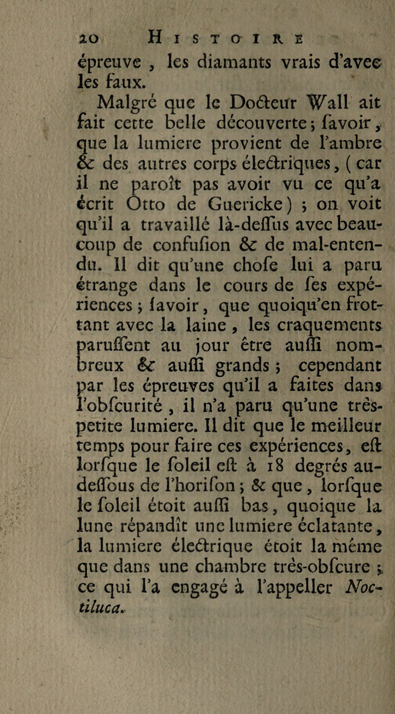épreuve , les diamants vrais d’avee les faux. Malgré que le Do&eur Wall ait fait cette belle découverte *, favoir que la lumière provient de l’ambre éc des autres corps électriques , ( car il ne paroit pas avoir vu ce qu’a écrit Otto de Guericke) j on voit qu’il a travaillé là-deffiis avec beau¬ coup de confulion &: de mal-enten¬ du. 11 dit qu’une chofe lui a paru étrange dans le cours de fes expé¬ riences } lavoir, que quoiqu’en frot¬ tant avec la laine , les craquements paruffent au jour être auffi nom¬ breux &e auffi grands ; cependant par les épreuves qu’il a faites dans robfcurité , il n’a paru qu’une très- petite lumière. Il dit que le meilleur temps pour faire ces expériences, eft lorfque le foleil eft à 18 degrés au- delïbus de l’horifon ; & que, lorfque le foleil étoit auffi bas, quoique la lune répandît une lumière éclatante, la lumière éieétrique étoit la même que dans une chambre très-obfcure ; ce qui l’a engagé à l’appeller Noc- tiluca.