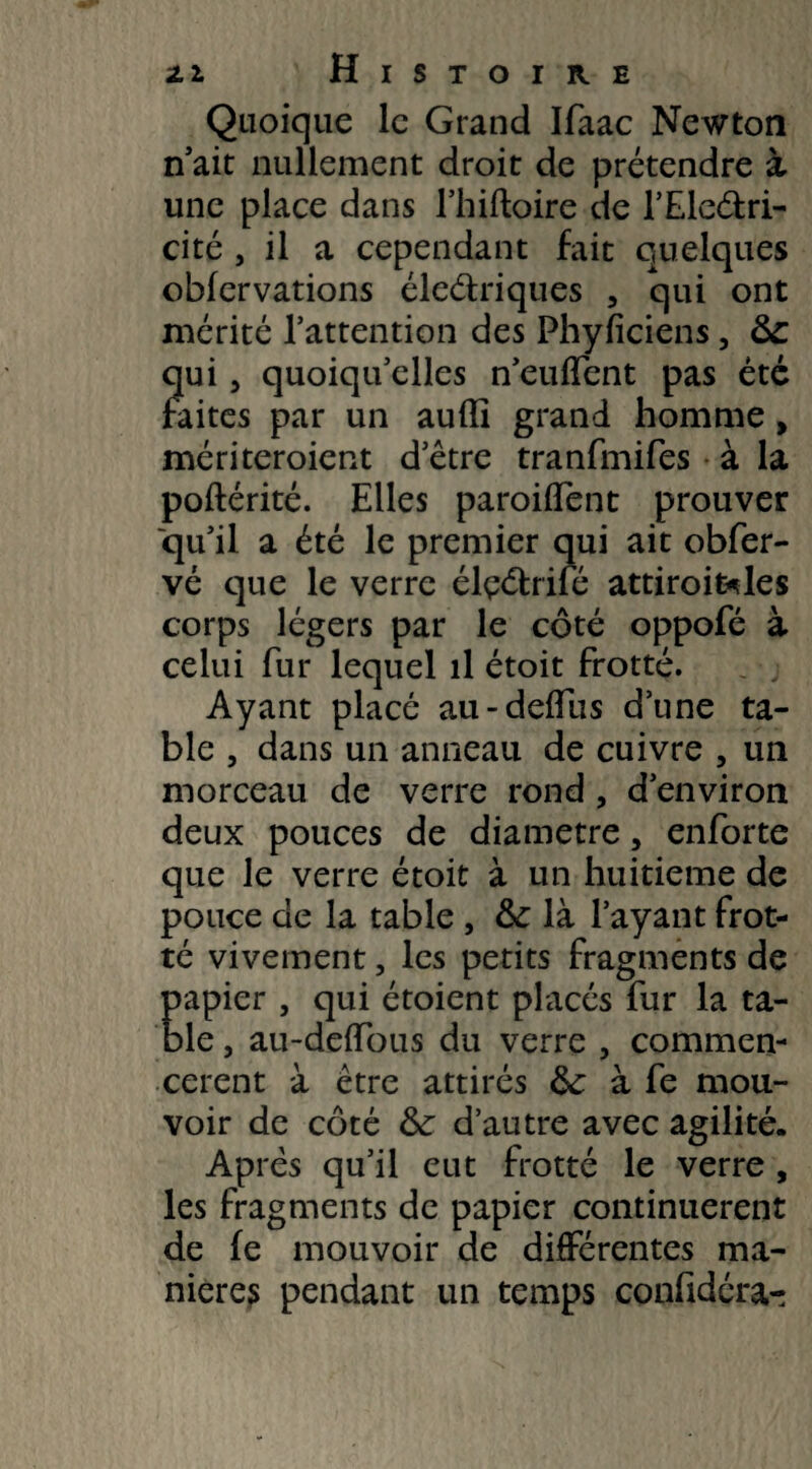 ZI H I S T O I R E Quoique le Grand Ifaac Newton n'ait nullement droit de prétendre à une place dans l’hiftoire de l’Eledri- cité , il a cependant fait quelques obfervations électriques , qui ont mérité l’attention des Phyficiens, 8c qui, quoiqu’elles n’euffent pas été faites par un aufll grand homme, mériteroient d’être tranfmifes à la poftérité. Elles paroiffent prouver ■qu’il a été le premier qui ait obfer- vé que le verre élçétrifé attiroi&les corps légers par le côté oppofé à celui fur lequel il étoit frotté. Ayant placé au - deffiis d’une ta¬ ble , dans un anneau de cuivre , un morceau de verre rond , d’environ deux pouces de diamètre, enforte que le verre étoit à un huitième de pouce de la table , & là l’ayant frot¬ té vivement, les petits fragments de papier , qui étoient placés fur la ta¬ ble , au-deffous du verre , commen¬ cèrent à être attirés 8c à fe mou¬ voir de côté 8c d’autre avec agilité. Après qu’il eut frotté le verre , les fragments de papier continuèrent de (e mouvoir de différentes ma¬ niéré? pendant un temps confidéra-