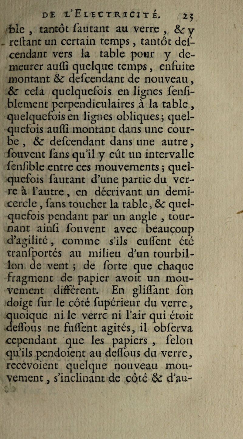 DI i'Eiectiucit é. 25 bîc , tantôt fautant au verre , &ry ^ reliant un certain temps, tantôt del- cendant vers la table pour y de¬ meurer auffi quelque temps, enfuite montant & defcendant de nouveau, &: cela quelquefois en lignes fenfi- blement perpendiculaires à la table, quelquefois en lignes obliques; quel¬ quefois auffi montant dans une cour¬ be , &■ defcendant dans une autre, fouvent fans qu’il y eût un intervalle fenfible entre ces mouvements ; quel¬ quefois fautant d’une partie du ver¬ re à l’autre, en décrivant un demi- cercle , fans toucher la table, &£ quel¬ quefois pendant par un angle , tour¬ nant ainlî fouvent avec beaucoup d’agilité , comme s’ils euffent été tranfportés au milieu d’un tourbil¬ lon de vent ; de forte que chaque fragment de papier avoit un mou¬ vement différent. En gliffant fon doigt fur le côté fupérieur du verre, quoique ni le verre ni l’air qui étoit deffous ne fuifent agités, il obferva cependant que les papiers , félon qu’ils pendoient au deffous du verre, recevoient quelque nouveau mou¬ vement , s’inclinant de côté & d’au-