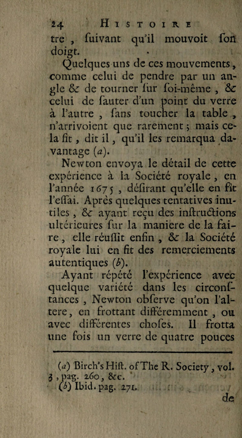 tre , fuivant qu il mouvoit fon doigt. Quelques uns de ces mouvements , comme celui de pendre par un an¬ gle & de tourner fur foi-même , &C celui de fauter d’un point du verre à l’autre , fans toucher la table , n’arrivoient que rarement ; mais ce¬ la fit, dit il, qu’il les remarqua da¬ vantage (a). Newton envoya le détail de cette expérience à la Société royale , en l’année 1675, délirant qu’elle en fit l’effai. Après quelques tentatives inu¬ tiles , fk ayant reçu des inftru&ions ultérieures fur la maniéré de la fai¬ re , elle réuflit enfin , la Société royale lui en fit des remerciements autentiques (b). Ayant répété l’expérience avec quelque variété dans les circonf- tances , Newton obferve qu’on l’al¬ téré, en frottant différemment , ou avec différentes choies. Il frotta une fois un verre de quatre pouces (a) Birch’s Hilh of The R. Society, vol. 3 , pag. 2.60, 8c c. (£) Ibid. pag. 271. de