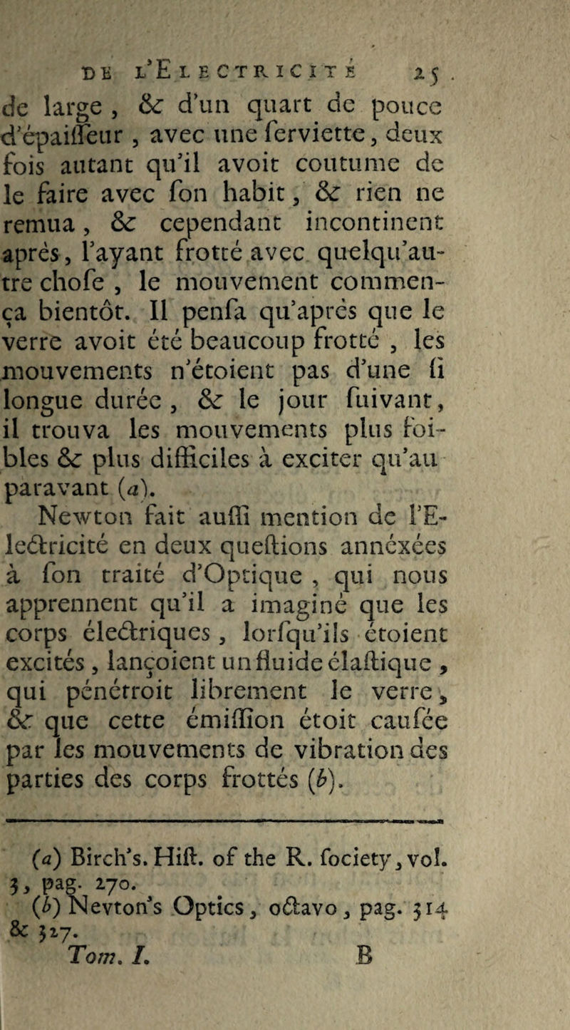 t)e l* Electricité x5 . de large , & d’un quart de pouce d’épaiifeur , avec une ferviette, deux fois autant qu'il avoit coutume de le faire avec fon habit , & rien ne remua, & cependant incontinent après , l’ayant frotté avec quelqu’au- tre chofe , le mouvement commen¬ ça bientôt. Il penfa qu après que le verre avoit été beaucoup frotté , les mouvements n’étoient pas d’une (i longue durée, le jour fuivanr, il trouva les mouvements plus [bi¬ bles &: plus difficiles à exciter qu’au paravant (a). Newton fait auffi mention de TE- le&ricité en deux queftions annéxées à fon traité d’Optique , qui nous apprennent qu’il a imaginé que les corps éleélriques, lorfqu’ils étoient excités , lançoient unfluideélaflique , qui pénérroit librement le verre „ &r. que cette émiffion étoit caufée par les mouvements de vibration des parties des corps frottés (b). (a) Birch’s.Hift. of the R. fociety,voI. 3, pag. 270. ^ {b') Nevton s Optics, oélavo, pag. 314 & 317. Tom. L B