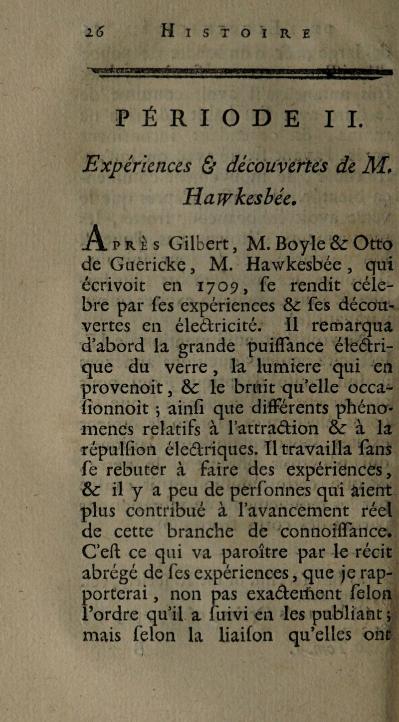 ■>gy*rE;^ar8»r?g7zag^ ■”|t»*rWW PÉRIODE IL Expériences & découvertes de M, Hawkesbée. A près Gilbert, M. Boyle 8c Otto de Guericke, M. Hawkesbée , qui écrivoit en 1709, fe rendit célé¬ bré par Tes expériences 8c Tes décou¬ vertes en électricité. 11 remarqua d’abord la grande puiflance éleétri- que du verre, la lumière qui en provenoit, 8c le bruit quelle occa- fionnoit ; ainli que différents phéno¬ mènes relatifs à l’attradion 8c à la répulfion électriques. Il travailla fans fe rebuter à faire des expériences, 8c il y a peu de perfonnes qui aient plus contribué à l’avancement réel de cette branche de connoiffance. C’eft ce qui va paroître par le récit abrégé de fes expériences, que je rap¬ porterai , non pas exa&erftent félon l’ordre qu’il a fuivi en les publiant ; mais félon la liaifon qu’elles ont