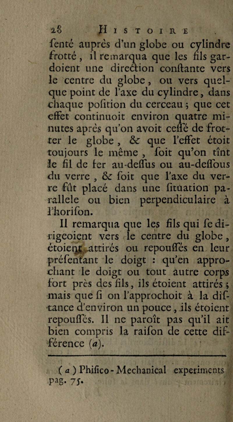 fenté auprès d’un globe ou cylindre frotté , il remarqua que les fils gar- doient une direélion confiante vers le centre du globe, ou vers quel¬ que point de Taxe du cylindre, dans chaque polition du cerceau ; que cet effet continuoit environ quatre mi¬ nutes après qu’on avoit celle de frot¬ ter le globe , &: que l’effet étoit toujours le même , foit qu’on tînt le fil de fer au-deffus ou au-deffous du verre , (k foit que l’axe du ver¬ re fût placé dans une fituation pa¬ rallèle ou bien perpendiculaire à l’horifon. Il remarqua que les fils qui fe di- rigeoient vers rie centre du globe, étoieqi attirés ou repouffés en leur préfentant le doigt : qu’en appro¬ chant le doigt ou tout autre corps fort près des fils, ils étoient attirés ; mais que fi on l’approchoit à la dif- tance d’environ un pouce, ils étoient repouffés. Il ne paroît pas qu’il ait bien compris la raifon de cette dif¬ férence (a). (a) Phifico-Mechanical experiments