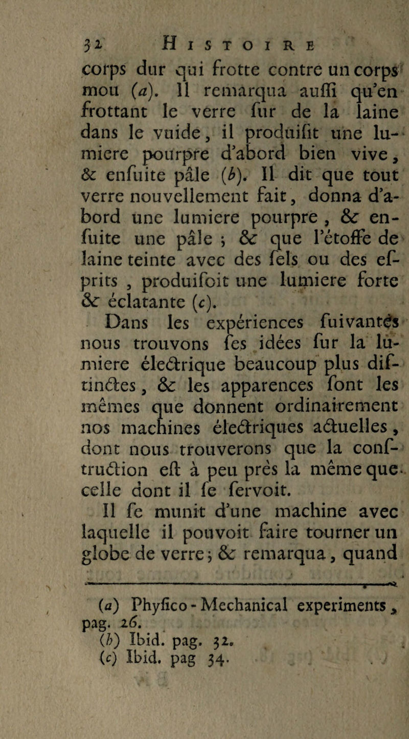 corps dur qui frotte contre un corps mou (a). 11 remarqua aufïi qu'en frottant le verre fur de la laine dans le vuide, il produifit une lu¬ mière pourpre d'abord bien vive, & enfuite pâle (b). Il dit que tout verre nouvellement fait, donna d’a¬ bord une lumière pourpre , de en- fuite une pâle * de que l'étoffe de laine teinte avec des fels ou des ef- prits , produifoit une lumière forte de éclatante (c). Dans les expériences fuivanté's nous trouvons fes idées fur la lu¬ mière éleétrique beaucoup plus dif- tinéles, de les apparences font les mêmes que donnent ordinairement nos machines éleétriques a&uelles, dont nous trouverons que la conf- tru&ion e(l à peu prés la même que- celle dont il fe fervoit. Il fe munit d’une machine avec laquelle il pouvoit faire tourner un globe de verre; &: remarqua, quand (a) Phyfico-Mechanical experiments* pag. 16 (b) Ibid. pag. 32. (c) Ibid, pag 34.