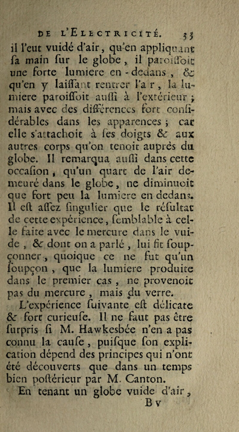 il l’eut vuidé d’air, qu’en appliquant fa main fur le globe , il paroifToit une forte lumière en - dedans , & qu’en y lai (Tant rentrer i’a r , la lu- îniere paroiffoit auffi à l’extérieur ; mais avec des différences fort confi- dérables dans les apparences ; car elle sattachoit à les doigts Sc aux autres corps qu’on tenoit auprès du globe. Il remarqua aufii dans cette occafion , qu’un quart de l’air de¬ meuré dans le globe, ne diminuoit que fort peu la lumière en dedan?. Il eft affez fingulier que le réfultat de cette expérience, femblabîe à cel¬ le faite avec le mercure dans le vui- de , Ôc dont on a parlé , lui fit foup- çonner, quoique ce ne fut qu’un foupçon , que la lumière produite dans le premier cas , ne provenoit pas du mercure , mais du verre. L’expérience fuivante eft délicate Ôc fort curieufe. Il ne faut pas être furpris fi M. Hawkesbée n’en a pas connu la caufe , puifque fon expli¬ cation dépend des principes qui n’ont été découverts que dans un temps bien poftérieur par M. Canton. En tenant un globe vuide d’air *