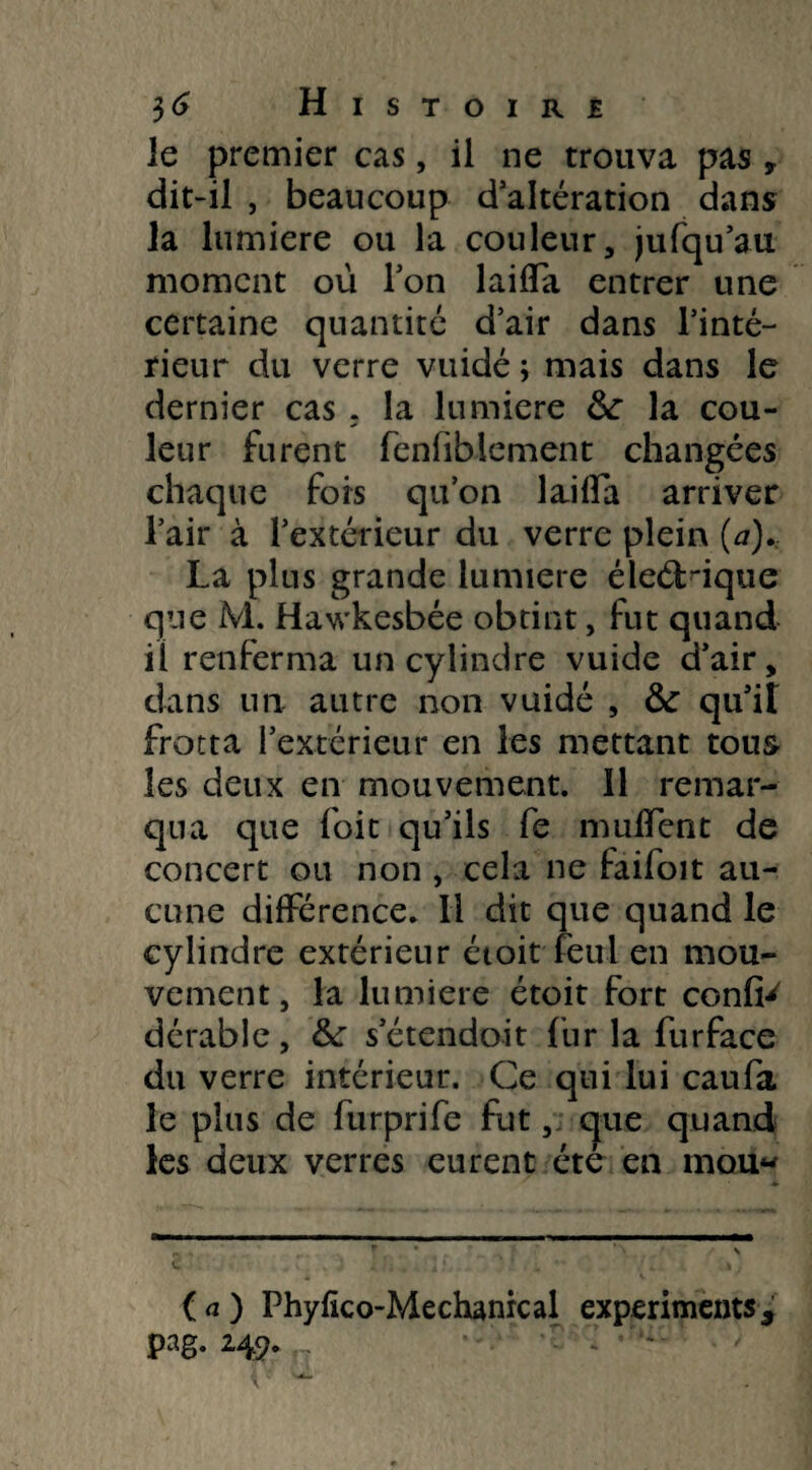 le premier cas, il ne trouva pas , dit-il , beaucoup d’altération dans la lumière ou la couleur, ju(qu’au moment où Ton laifla entrer une certaine quantité d’air dans l’inté¬ rieur du verre vuidé ; mais dans le dernier cas . la lumière &: la cou¬ leur furent fenfiblement changées chaque fois qu’on laifla arriver l’air à l’extérieur du verre plein (a). La plus grande lumière éleéHqtie que M. Hawkesbée obtint, fut quand il renferma un cylindre vuide d’air, dans un autre non vuidé , & qu’il frotta l’extérieur en les mettant tous les deux en mouvement. 11 remar¬ qua que foit qu’ils fe muflent de concert ou non , cela ne faifoit au¬ cune différence. Il dit que quand le cylindre extérieur étoit feul en mou¬ vement, la lumière étoit fort confia dérable, &: s’étendoit fur la furface du verre intérieur. Ce qui lui caufa le plus de furprife fut, que quand les deux verres eurent été en mou- (a) Phyfïco-Mechanrcal experiments, pag. 249.