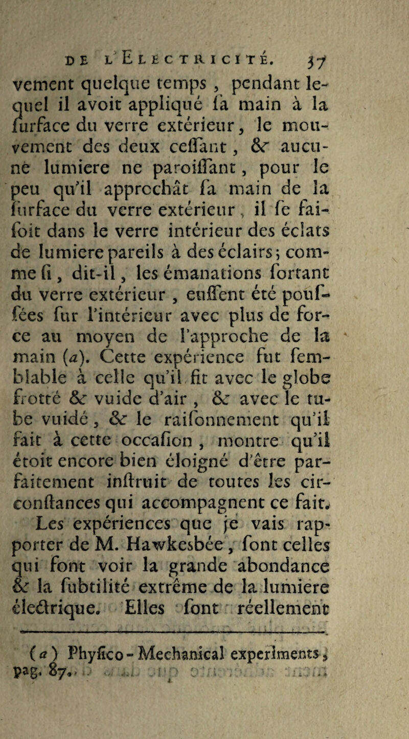 vement quelque temps , pendant le¬ quel il avoit appliqué (à main à la furface du verre extérieur, le mou¬ vement des deux celfant, &r aucu¬ ne lumière ne paroiilant, pour le peu qu'il approchât fa main de la lurface du verre extérieur, il fe fai- foit dans le verre intérieur des éclats de lumière pareils à des éclairs; com¬ me fi, dit-il, les émanations forrant du verre extérieur , eu lient été pouf- fées fur l'intérieur avec plus de for¬ ce au moyen de l’approche de la main (a). Cette expérience fut fem- blable à celle qu’il fit avec le globe frotté &* vuide d'air , & avec le tu¬ be vuidé, ôc le raifonnement qu’il fait à cette occafion , montre qu'il étoit encore bien éloigné d'être par¬ faitement infiniit de toutes les cir- conflances qui accompagnent ce fait. Les expériences que je vais rap¬ porter de M. Hawkesbée, font celles qui font voir la grande abondance ft: la fubtilité extrême de la lumière éle&rique. Elles font réellement (a) Phyfico-Mechanical exper Jments, pag. 87..