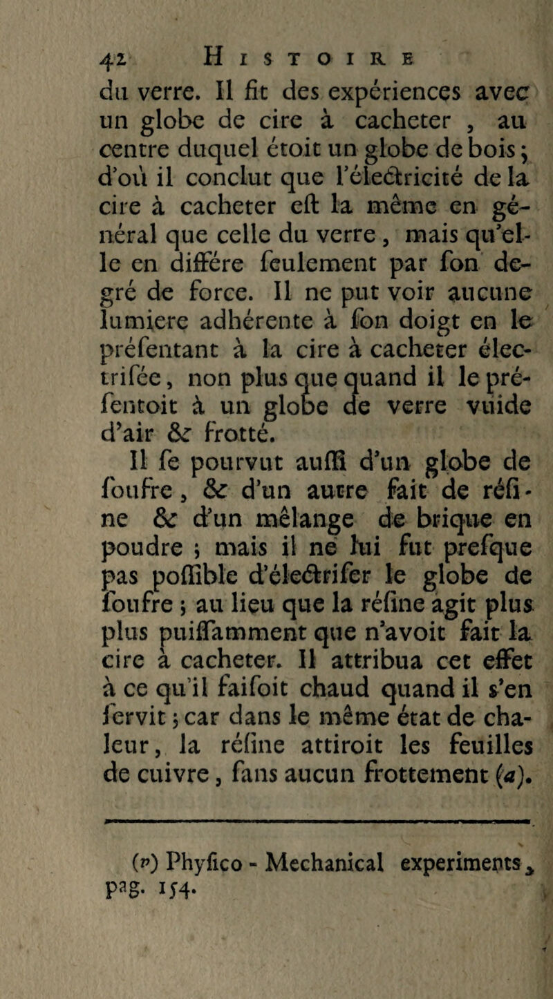 du verre. Il fît des expériences avec un globe de cire à cacheter , au centre duquel étoit un globe de bois} d’où il conclut que l’éieétricité de la cire à cacheter eft la même en gé¬ néral que celle du verre , mais qu’el¬ le en diffère feulement par fon de¬ gré de force. Il ne put voir aucune lumière adhérente à fon doigt en le préfentant à la cire à cacheter élec- trifée, non plus que quand il le pré- fentoit à un globe de verre vuide d’air frotté. Il fe pourvut auffî d’un globe de foufre , & d’un autre fait de réfi - ne fk d’un mélange de brique en poudre i mais il ne hii fut prefque pas poffîble d’éleétrifcr le globe de foufre ; au lieu que la réfine agit plus plus puiffamment que n’avoit fait la cire à cacheter. Il attribua cet effet à ce qu’il faifoit chaud quand il s’en fervit ; car dans le même état de cha¬ leur, la réfine attiroit les feuilles de cuivre, fans aucun frottement ('<*)• (p) Phyfico - Mechanical experimepts.