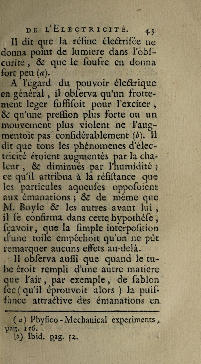 Il dit que la réfine éleélrifée ne donna point de lumière dans Fobf- curité , 6c que le foufre en donna fort peu {a). A l’égard du pouvoir éleétrique en général, il oblerva qu’un frotte¬ ment leger fuffifoit pour l’exciter , 6c qu’une preffion plus forte ou un mouvement plus violent ne l’aug- mentoit pas confidérablement (Æ). Il dit que tous les phénomènes d’élec¬ tricité ctoient augmentés par la cha¬ leur , 6c diminués par rhumidité ; ce qu’il attribua à la réfiftance que les particules aqueufes oppofoient aux émanations j 6c de même que M. Boy le 6c les autres avant lui , il fe confirma dans cette hypothéfe , (bavoir, que la fimple interppfition d’une toile empêchoit qu’on ne pût remarquer aucuns effets au-delà. 11 obferva auffi que quand le tu¬ be étoit rempli d’une autre matière que l’air, par exemple, de fablon fec( qu’il éprouvoit alors ) la puif- fance attraélive des émanations en ( a ) Phyfico - Mechanical experiments , pag. iç6. (b) Ibid. pag. fz.