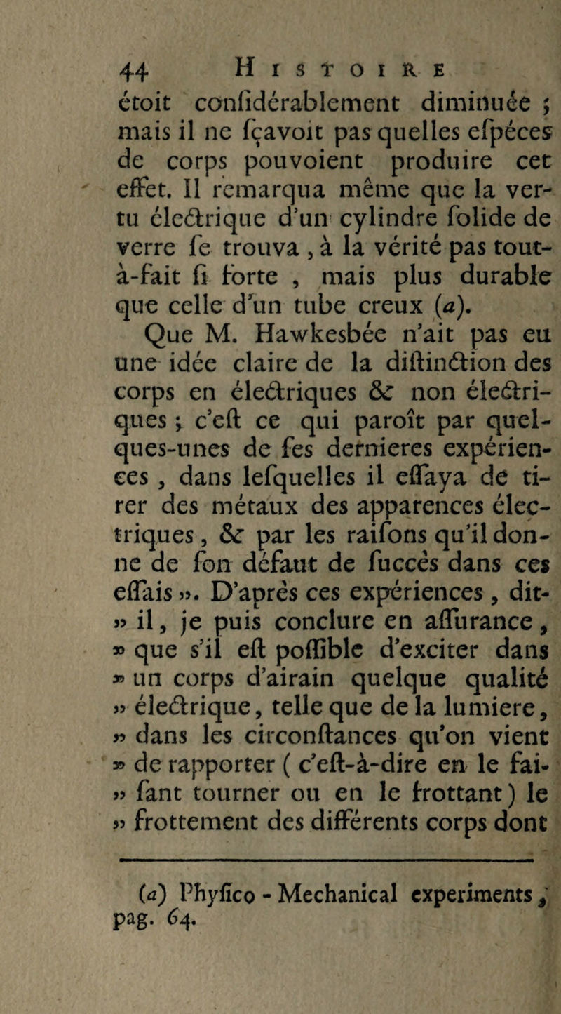 étoit confidérablement diminuée ; mais il ne fçavoit pas quelles efpéces de corps pouvoient produire cet effet. Il remarqua même que la ver¬ tu électrique d’un cylindre folide de verre fie trouva , à la vérité pas tout- à-fait fi forte , mais plus durable que celle d'un tube creux (a). Que M. Hawkesbée n’ait pas eu une idée claire de la diitinCtion des corps en éleétriques fte non électri¬ ques \ c’eft ce qui paroît par quel¬ ques-unes de fes dernieres expérien¬ ces , dans lefquelîes il effaya de ti¬ rer des métaux des apparences élec¬ triques , &: par les raifons qu’il don¬ ne de fon défaut de fuccês dans ces effais ». D’après ces expériences, dit- » il, je puis conclure en affurance, » que s’il efl poflîblc d’exciter dans » un corps d’airain quelque qualité » électrique, telle que de la lumière, » dans les circonflances qu’on vient » de rapporter ( c’eft-à-dire en le fai- » fiant tourner ou en le trottant) le » frottement des différents corps dont (a) Phyfico - Mechanical expérimenta , pag. 64