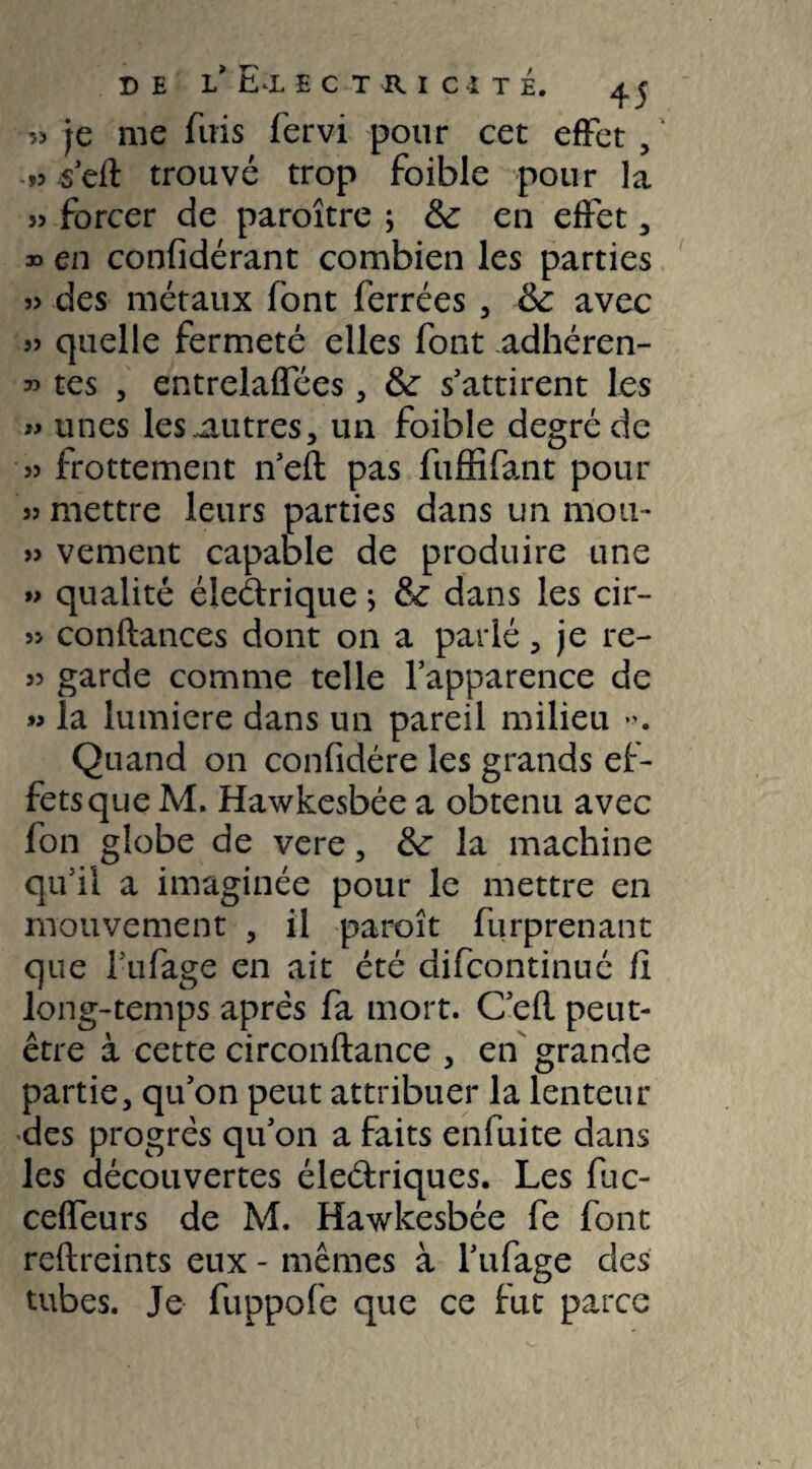 55 je me fuis fervi pour cet effet , »s s’efl trouvé trop foible pour la 5î forcer de paraître ; & en effet , » en considérant combien les parties s> des métaux font ferrées , Sc avec 55 quelle fermeté elles font adhéren- » tes , entrelaffées, &■ s’attirent les » unes les autres, un foible degré de 55 frottement n’eft pas fuffifant pour 55 mettre leurs parties dans un mou- » vement capable de produire une »> qualité éleétrique ; & dans les cir- 5> confiances dont on a parlé, je re- 55 garde comme telle l’apparence de la lumière dans un pareil milieu ». Quand on confidére les grands ef¬ fets que M. Hawkesbée a obtenu avec fon globe de vere, &: la machine qu’il a imaginée pour le mettre en mouvement , il paraît furprenant que lufage en ait été difcontinué fî long-temps après fa mort. C’efl peut- être à cette circonftance , en grande partie, qu’on peut attribuer la lenteur des progrès qu’on a faits enfuite dans les découvertes éleélriques. Les fuc- ceffeurs de M. Hawkesbée fe font reflreints eux - mêmes à l’ufage des tubes. Je fuppofe que ce fut parce