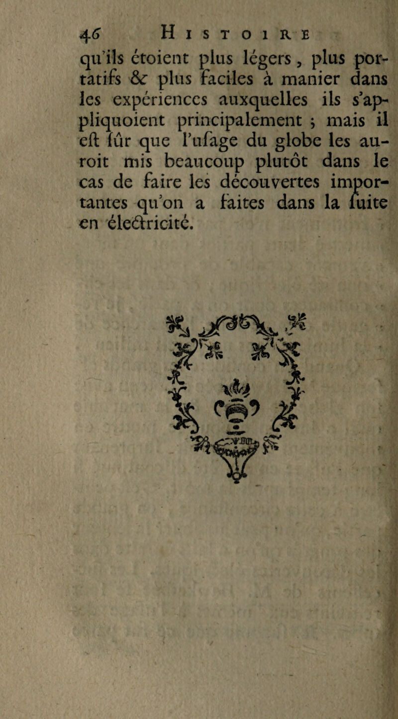 qu’ils étoient plus légers, plus por¬ tatifs &: plus faciles à manier dans les expériences auxquelles iis s’ap- pliquoient principalement ; mais il eft fur que l’ufage du globe les au- roit mis beaucoup plutôt dans le cas de faire les découvertes impor¬ tantes qu on a faites dans la fuite en éleâxicité.