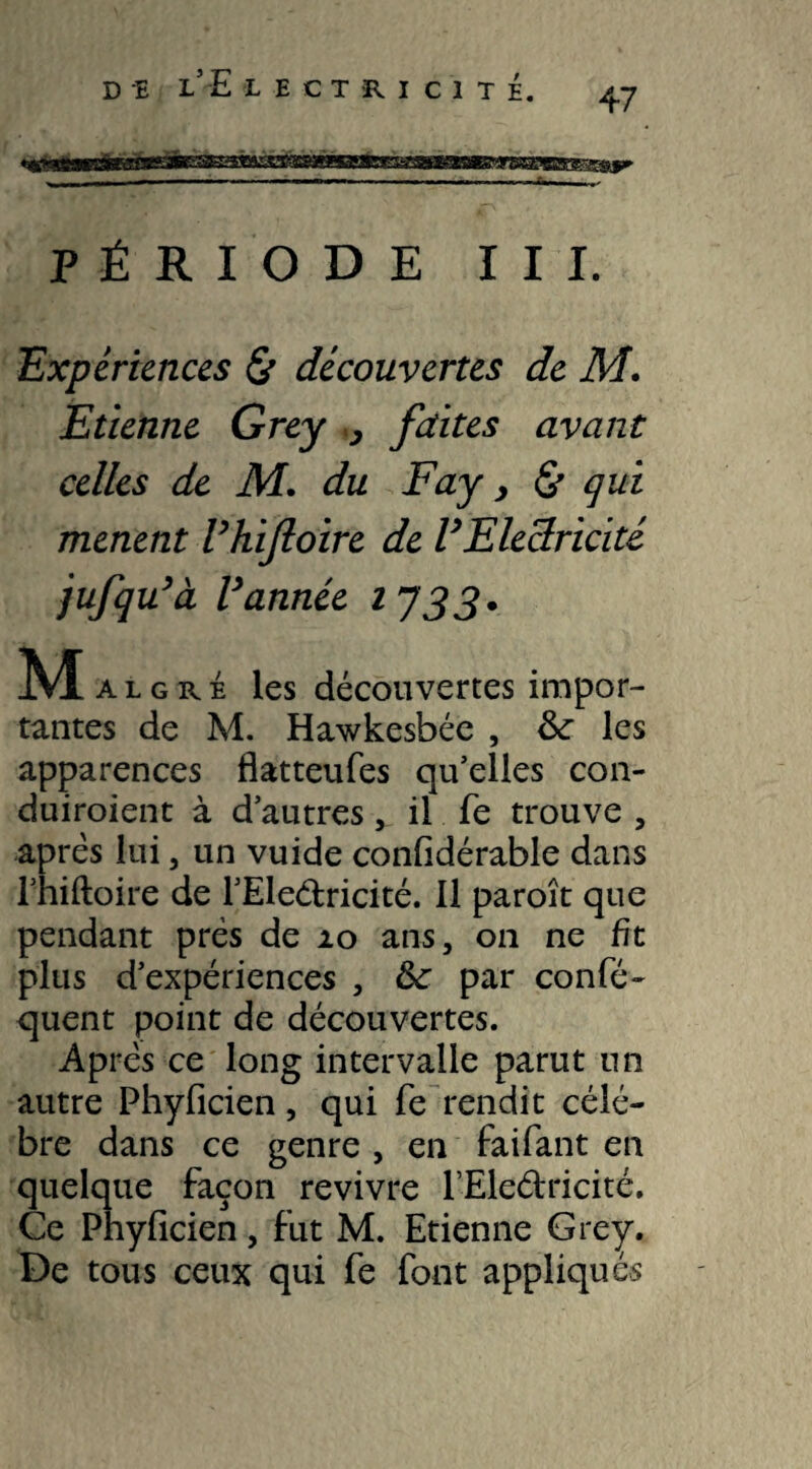 D -E l’E LECTRICITï, 47 PÉRIODE III. Expériences <& découvertes de M. Etienne Grey y faites avant celles de M. du Fay, & qui mènent Vhifloire de U Electricité jufqu’à Vannée 1733. M a l g r é les découvertes impor¬ tantes de M. Hawkesbée , les apparences flatteufes qu’elles con- duiroient à d’autres, il fe trouve , après lui, un vuide confidérable dans Thiftoire de l’Eleétricité. Il paroît que pendant près de 20 ans, 011 ne fît plus d’expériences , fte par confé- quent point de découvertes. Après ce long intervalle parut un autre Phyficien, qui fe rendit célé¬ bré dans ce genre , en faifant en quelque façon revivre fEledricité. Ce Phyficien, fut M. Etienne Grey. De tous ceux qui fe font appliqués