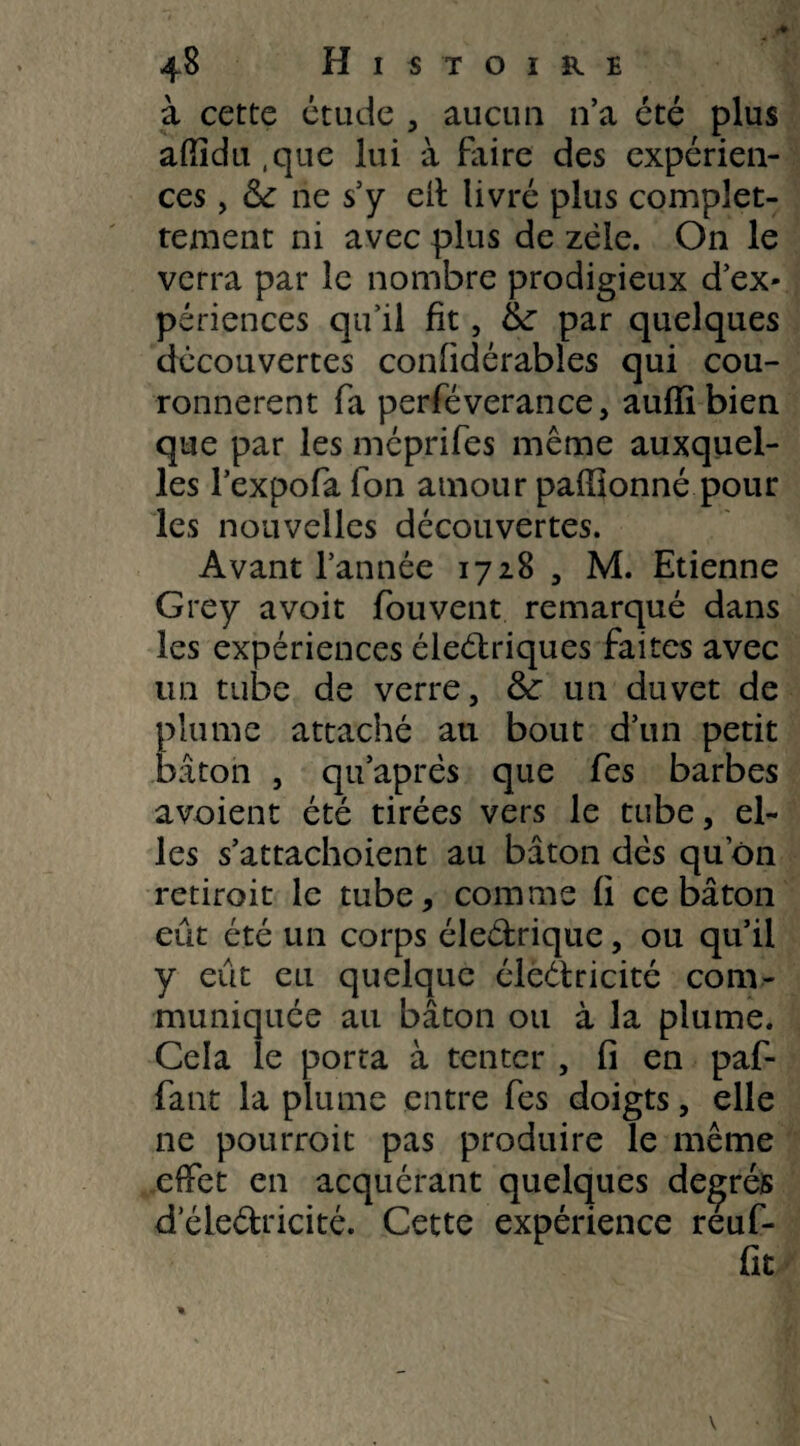 à cette étude , aucun 11’a été plus affidu,que lui à faire des expérien¬ ces , ne s’y eit livré plus complet- tement ni avec plus de zèle. On le verra par le nombre prodigieux d’ex¬ périences qu’il fit, tte par quelques découvertes confidérables qui cou¬ ronnèrent fa perféverance, auffibien que par les méprifes même auxquel¬ les l’expofa fon amour pafiïonné pour les nouvelles découvertes. Avant l’année 1728 , M. Etienne Grey avoir fou vent remarqué dans les expériences éleétriques faites avec tin tube de verre, & un duvet de plume attaché au bout d’un petit bâton , qu’après que fes barbes a voient été tirées vers le tube, el¬ les s’attachoient au bâton dès quon retirait le tube, comme fi ce bâton eut été un corps éleétrique, ou qu’il y eût eu quelque électricité com¬ muniquée au bâton ou à la plume. Cela le porta à tenter , fi en paf- fant la plume entre fes doigts, elle ne pourroit pas produire le même effet en acquérant quelques degrés dele&ricité. Cette expérience reuf-