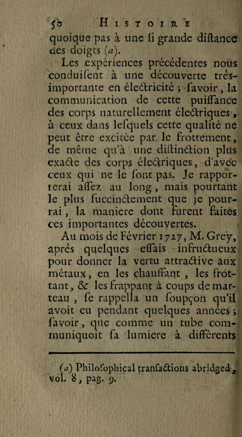 quoique pas à une fi grande diflance des doigts [a). Les expériences précédentes nous conduifent à une découverte très- importante en éledricité ; favoir, la communication de cette puiifance des corps naturellement éledriques, à ceux dans lefqueîs cette qualité né peut être excitée par le frottement, de même qu’à une didindion plus exade des corps éledriques, d’avec ceux qui ne le font pas. Je rappor¬ terai affez au long , mais pourtant le plus fuccindement que je pour¬ rai , la manière dont furent faites ces importantes découvertes. Au mois de Février 1727, M. Grey, après quelques effais infrudueux pour donner la vertu attradive aux métaux, en les chauffant , les frot¬ tant, & les frappant à coups de mar¬ teau , fe rappella un foupçon cju’ü avoit eu pendant quelques années > favoir, que comme un tube com- muniquoit fa lumière à différents (a) Philofophical tranfa&ions abridged*