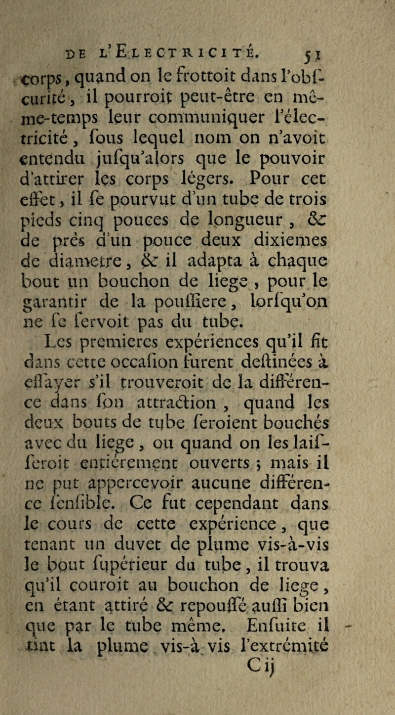 corps, quand on le frottoit dans l’obi- eu ri ré j il pourrait peut-être en mê¬ me-temps leur communiquer l’élec- trieité, fous lequel nom on n’avoit entendu jufqu’alors que le pouvoir d’attirer les corps légers. Pour cec effet, il fe pourvut d’un tube de trois pieds cinq pouces de longueur , 6c de prés d’un pouce deux dixièmes de diamètre, 6c il adapta à chaque bout un bouchon de liege , pour le garantir de la pouiliere, lorfqu’on ne fe fervoit pas du tube. Les premières expériences qu’il fît dans cette occaiion lurent deilinées à effayer s’il trouveroit de la différen¬ ce dans fbn attraction 5 quand les deux bouts de tube feroient bouchés avec du liege , ou quand on les laif- feroit entièrement ouverts ; mais il ne put appercevoir aucune différen¬ ce fênfible. Ce fut cependant dans le cours de cette expérience, que tenant un duvet de plume vis-à-vis le bout fqpérieur du tube, il trouva qu’il courait au bouchon de liege, en étant attiré 6c repouffé auffi bien que par le tube même. Enfuite il xint la plume vis-à vis l’extrémité Ci)