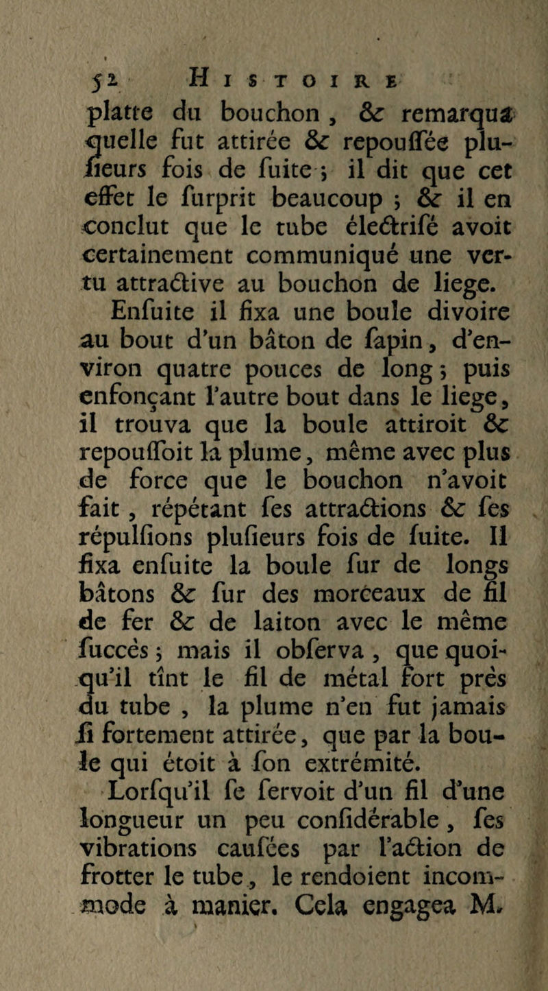 platte du bouchon , 8c remarqua quelle fut attirée 8c repouflee plu- fieurs fois de fuite -, il dit que cet effet le furprit beaucoup 5 & il en conclut que le tube élePrifé avoit certainement communiqué une ver¬ tu attraPive au bouchon de liege. Enfuite il fixa une boule divoire au bout d’un bâton de fapin, d’en¬ viron quatre pouces de long ; puis enfonçant l’autre bout dans le liege , il trouva que la boule attiroit 8c repouifoit la plume, même avec plus de force que le bouchon n’avoit fait, répétant fes attrapions 8c fes répulfions plufieurs fois de fuite. Il fixa enfuite la boule fur de longs bâtons & fur des morceaux de fil de fer 8c de laiton avec le même fuccès ; mais il obferva , que quoi¬ qu’il tînt le fil de métal fort prés du tube , la plume n’en fut jamais li fortement attirée, que par la bou¬ le qui étoit à fon extrémité. Lorfqu’il fe fervoit d’un fil d’une longueur un peu confidérable, fes vibrations caufées par l’aPion de frotter le tube , le rendoient incom¬ mode à manier. Cela engagea M*