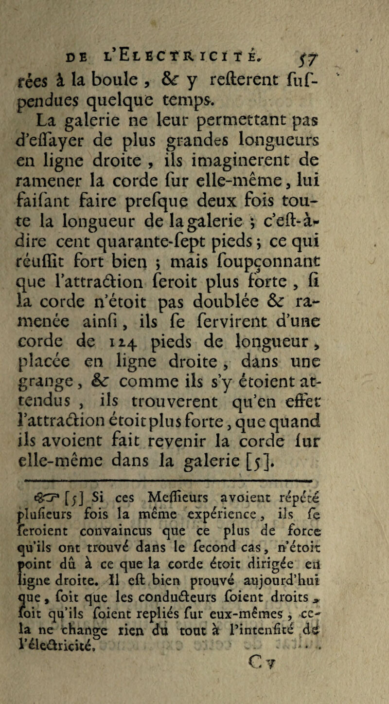 fées à la boule , &r y refterent fuf- pendues quelque temps. La galerie ne leur permettant pas d’effayer de plus grandes longueurs en ligne droite , ils imaginèrent de ramener la corde fur elle-même 5 lui faifant faire prefque deux fois tou¬ te la longueur de la galerie j c’eft-à- dire cent quarante-fept pieds * ce qui réuflit fort bien ; mais foupçonnant que l’attra&ion feroit plus forte , li la corde n’étoit pas doublée & ra¬ menée ainfi, ils fe fervireilt d’une corde de 114 pieds de longueur, placée en ligne droite, dans une grange, &: comme ils s’y étoient at¬ tendus , ils trouvèrent qu’en effet l’attraélion étoitplus forte, que quand ils avoient fait revenir la corde fur elle-même dans la galerie [5]. c§*t7* [5] Si ces Meilleurs avoient répété plufieurs fois la même expérience, ils fe feroient convaincus que ce plus de force qu’ils ont trouvé dans le fécond cas, nétoit point dû à ce que la corde étoit dirigée eu ligne droite. ïl eft bien prouvé aujourd’hui que , foit que les conducteurs foient droits > loit qu’ils foient repliés fur eux-mêmes , ce¬ la ne change rien du tout à l’intenfité cU l’éleûricité, * * - • . C?
