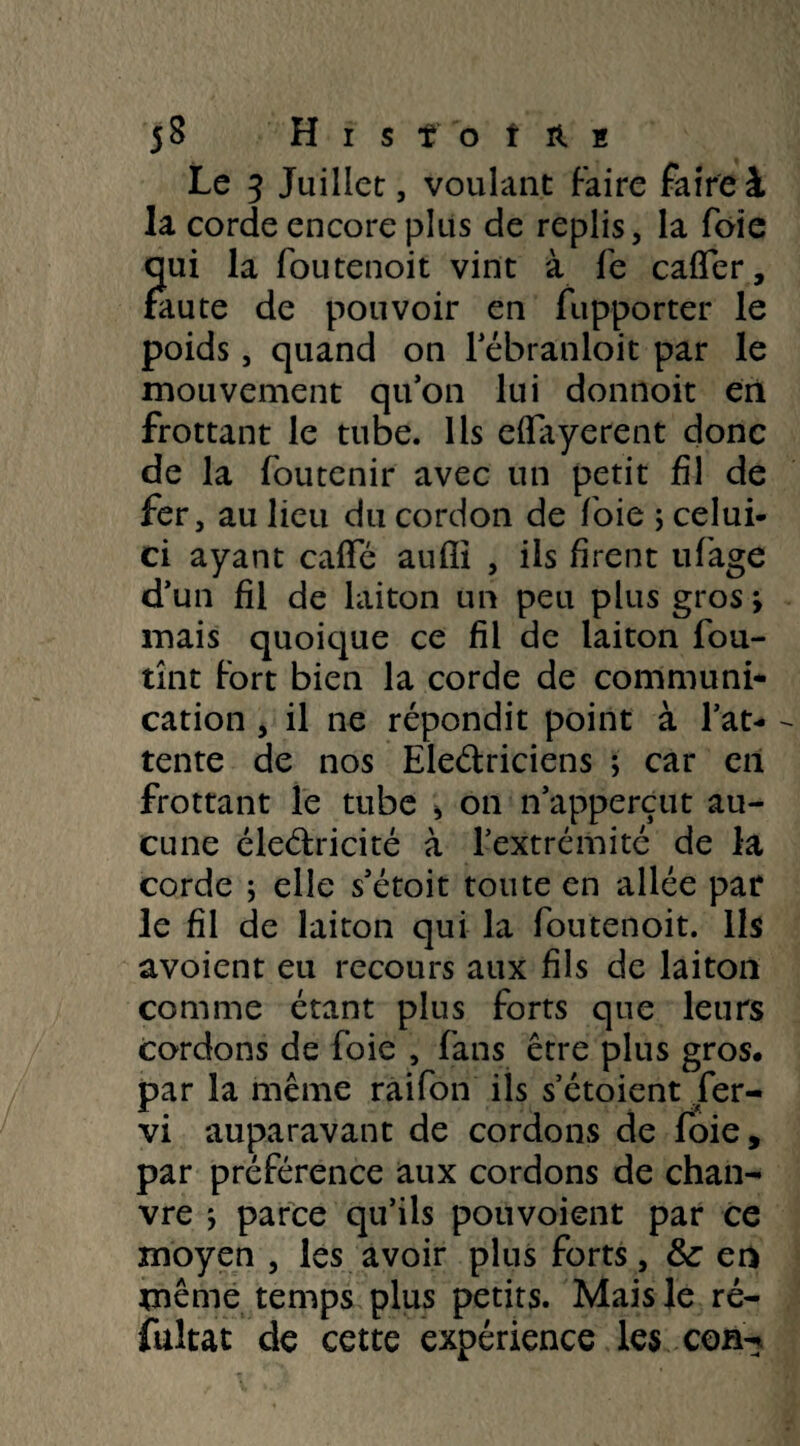 jS HisfotAï Le 5 Juillet, voulant faire faire à la corde encore plus de replis, la foie qui la foutenoit vint à fe cafTer, faute de pouvoir en fupporter le poids, quand on l’ébranloit par le mouvement quon lui donnoit en frottant le tube. Ils dfayerent donc de la foutenir avec un petit fil de fer, au lieu du cordon de foie ; celui- ci ayant cafte aufîi , ils firent ufage d’un fil de laiton un peu plus gros > mais quoique ce fil de laiton fou- tînt fort bien la corde de communi¬ cation , il ne répondit point à l’at- - tente de nos Ele&riciens ; car en frottant le tube > on n’apperçut au¬ cune éleélricité à l’extrémité de la corde ; elle s’étoit toute en allée par le fil de laiton qui la foutenoit. Ils avoient eu recours aux fils de laiton comme étant plus forts que leurs cordons de foie , fans être plus gros, par la même raifon ils s’étoient fer- vi auparavant de cordons de foie, par préférence aux cordons de chan¬ vre -, parce qu’ils pouvoient par ce moyen , les avoir plus forts, & en même temps plus petits. Mais le ré- fukat de cette expérience les con-