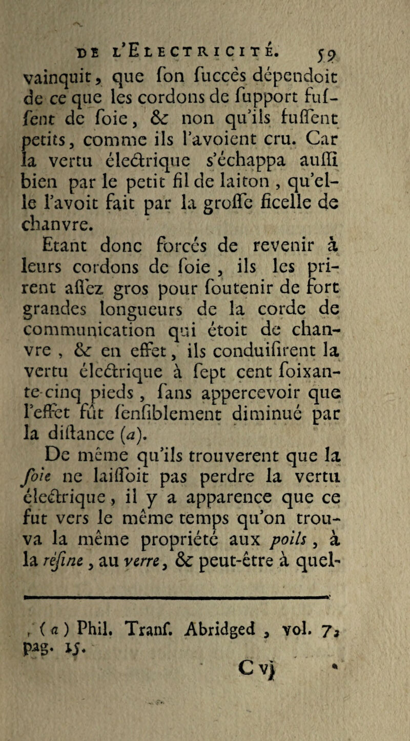 vainquit, que Ton fuccês dépendoit de ce que les cordons de fupport fuf- fent de foie, 6c non qu5ils fuflent petits, comme ils l’avoient cru. Car la vertu éledrique s’échappa auiïi bien par le petit fil de laiton , qu’el¬ le l’avoit fait par la grofîe ficelle de chanvre. Etant donc forcés de revenir à leurs cordons de foie , ils les pri¬ rent allez gros pour foutenir de fort grandes longueurs de la corde de communication qui étoit de chan¬ vre , 6c en effet, ils conduilirent la vertu éledrique à fept cent foixan- te cinq pieds, fans appercevoir que l’effet fût fenfiblement diminué par la dilfance (a). De même qu’ils trouvèrent que la foie ne laifibit pas perdre la vertu éîedrique, il y a apparence que ce fut vers le même temps qu’on trou¬ va la même propriété aux poils, à la refit.îe, au verre, 6c peut-être à quel- , ( a ) Phil, Tranf. Abridged , vol.