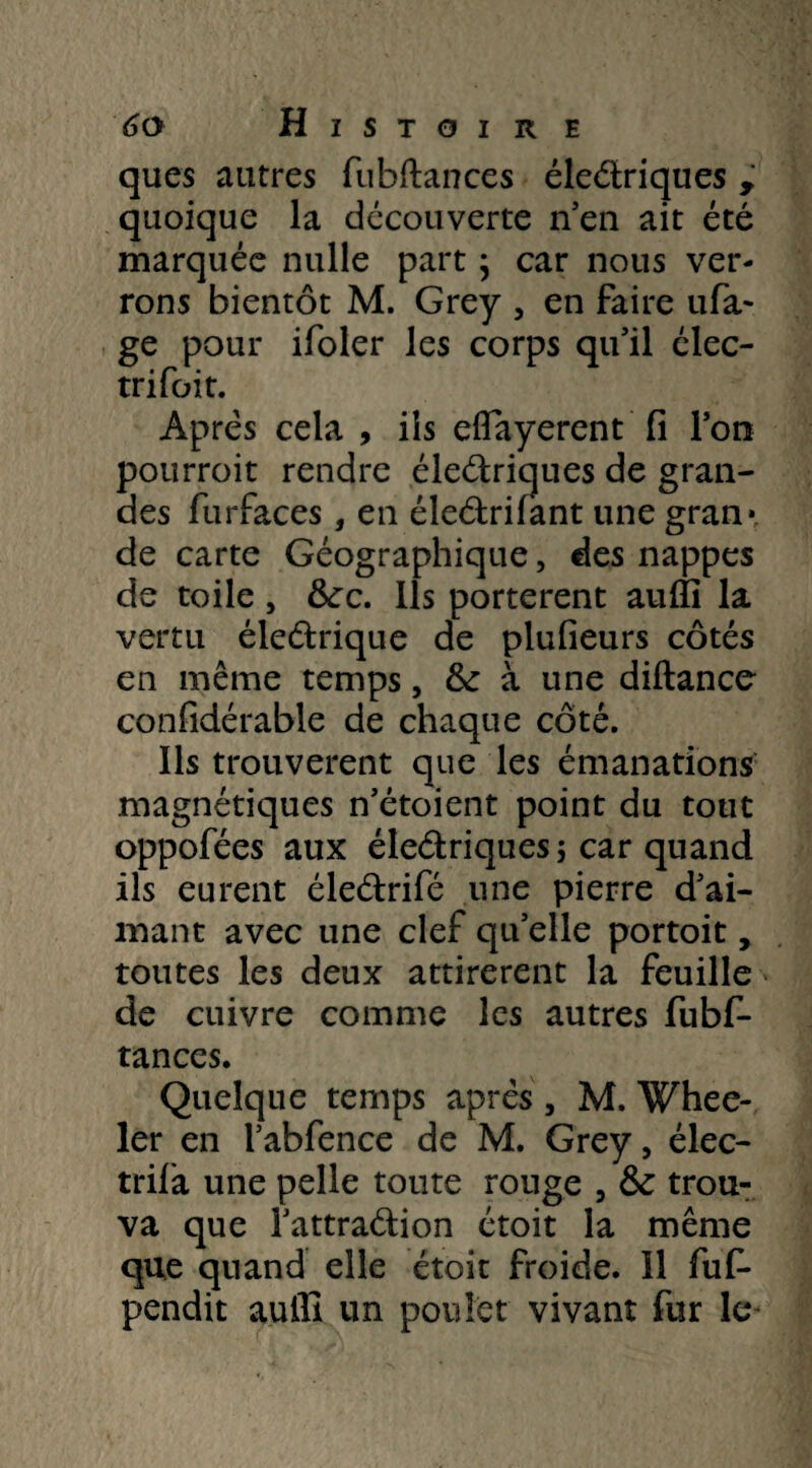 ques autres fubftances éledriques r quoique la découverte n’en ait été marquée nulle part ; car nous ver¬ rons bientôt M. Grey , en faire tira¬ ge pour ifoler les corps qu'il élec- trifoit. Apres cela , ils eflayerent fi l'on pourroit rendre éledriques de gran¬ des furfaces , en éledrifant une gran* de carte Géographique, des nappes de toile, tkc. Ils portèrent auffi la vertu éledrique de plufieurs côtés en même temps, & à une diftancc confidérable de chaque côté. Ils trouvèrent que les émanations magnétiques n’étoient point du tout oppofées aux éledriques ; car quand ils eurent éledrifé une pierre d'ai¬ mant avec une clef qu’elle portoit, toutes les deux attirèrent la feuille de cuivre comme les autres fubf- tances. Quelque temps après , M. Whee- ler en l’abfence de M. Grey, élec¬ trifia une pelle toute rouge , & trou¬ va que l'attradion étoit la même que quand elle étoit froide. îl fufi- pendit auHI un poulet vivant fur le