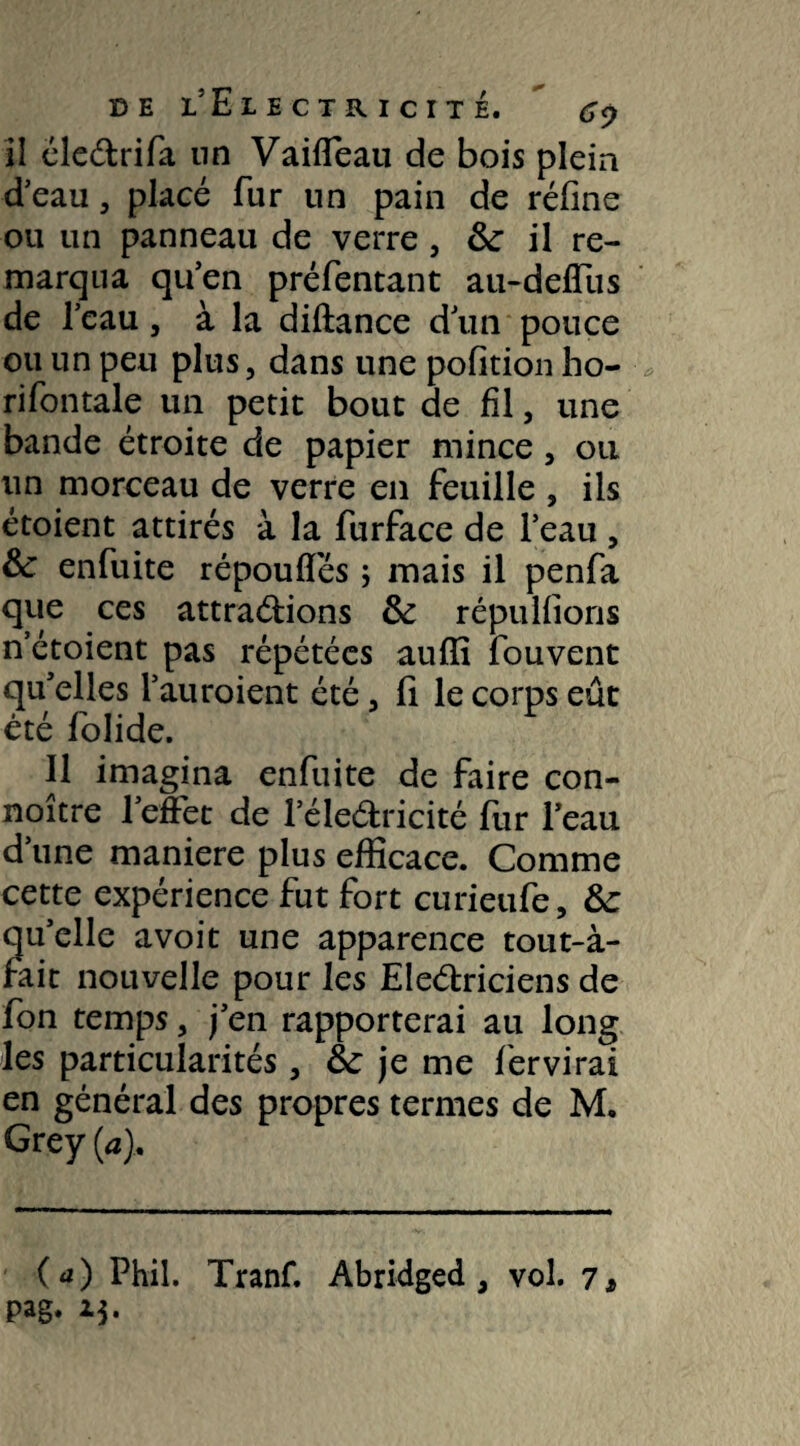 il élePrifa nn Vailfeau de bois plein d’eau, placé fur nn pain de réfine ou un panneau de verre , 3c il re¬ marqua qu’en préfentant au-deffus de l’eau, à la diftance d’un pouce ou un peu plus, dans une pofition ho- rifontale un petit bout de fil, une bande étroite de papier mince, ou un morceau de verre en feuille , ils étoient attirés à la furface de l’eau , & enfuite répouffés 5 mais il penfa que ces attrapions 3c répu liions n’étoient pas répétées aulîi fouvent qu’elles l’auroient été, fi le corps eut été folide. Il imagina enfuite de faire con- noître l’effet de l’élePricité fur l’eau d’une maniéré plus efficace. Comme cette expérience fut fort curieufe, 3c qu’elle avoit une apparence tout-à- rait nouvelle pour les ElePriciens de fon temps, j’en rapporterai au long les particularités, 3c je me fer virai en général des propres termes de M. Grey (a). ( a) Phil. Tranf. Abridged , vol. 7* pag.