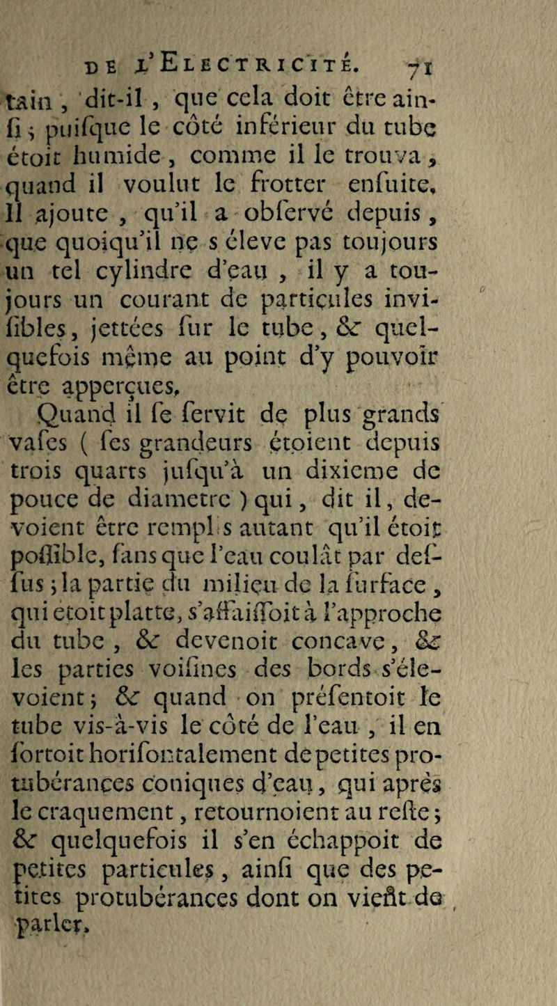 tain , dit-il , que cela doit être ain- puifque le côté inférieur du tube étoit humide , comme il le trouva, quand il voulut le frotter enfuite, 11 ajoute , qu’il a obfervé depuis, que quoiqu’il ne s éleve pas toujours un tel cylindre d’eau , il y a tou¬ jours un courant de particules invi- libles, jettées fur le tube, &: quel¬ quefois même au point d’y pouvoir être apperçues. Quand il fe fervit de plus grands vafes ( fes grandeurs étoient depuis trois quarts jufqu’à un dixième de pouce de diamètre ) qui, dit il, dé¬ voient être remplis autant qu’il étoit poflible, fans que l’eau coulât par def- fus j la partie du milieu de la furface , quietoitplatte, s’affaifToit à l’approche du tube, de devenoit concave, &£ les parties voifines des bords s’éîe- voient ; &: quand on préfentoit le tube vis-à-vis le côté de l’eau , il en fortoit horifontaiement de petites pro¬ tubérances coniques d’eau, qui apres le craquement, retournoient au relie ; &: quelquefois il s’en échappoit de petites particules, ainfi que des pe¬ tites protubérances dont on vieât de parler»