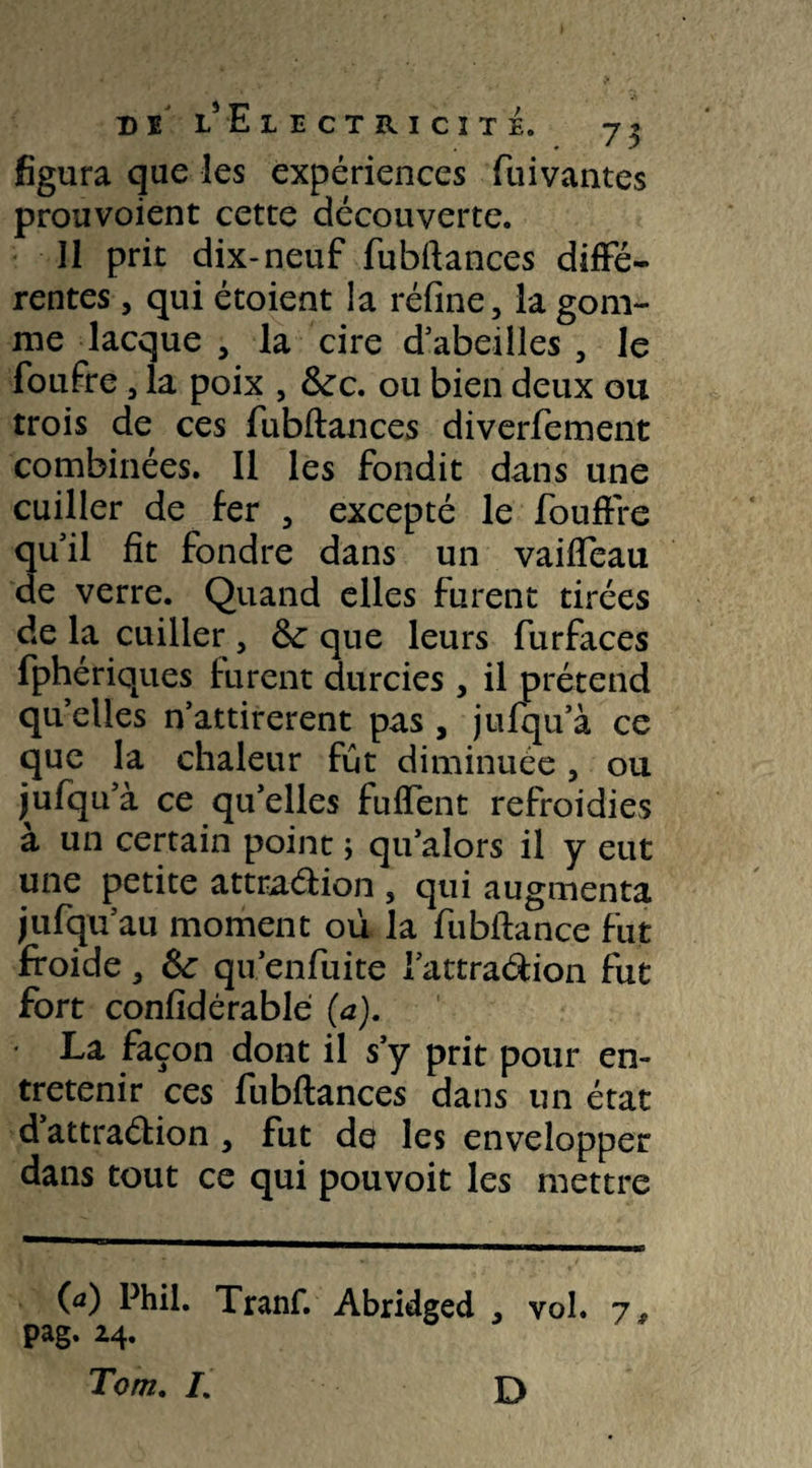 figura que les expériences fuivantes prouvoient cette découverte. Il prit dix-neuf fubftances diffé¬ rentes , qui étoient la réfine, la gom¬ me lacque , la cire d abeilles , le foufre , la poix , &c. ou bien deux ou trois de ces fubftances diverfement combinées. Il les fondit dans une cuiller de fer 5 excepté le fouffre ■qu'il fit fondre dans un vaiffeau de verre. Quand elles furent tirées de la cuiller , 6c que leurs furfaces fphériques furent durcies , il prétend qu elles n’attirerent pas , jufqu a ce que la chaleur fut diminuée, ou jufqu’à ce qu’elles fuflent refroidies à un certain point ; qu’alors il y eut une petite attradion , qui augmenta jufqu au moment où la fubftance fut froide, Sc qu’enfuite l’attradion fut fort confidérablé (a). • La façon dont il s’y prit pour en¬ tretenir ces fubftances dans un état d attradion , fut de les envelopper dans tout ce qui pouvoit les mettre 00 Phil. Tranf. Abridged , vol. 7, pag. 24.