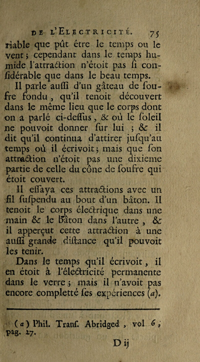 fiable que pût être le temps ou le vent i cependant dans le temps hu¬ mide l’attradion n’étoit pas fi con- fidérable que dans le beau temps. Il parle auffi d’un gâteau de fou- fre fondu , qu’il tenoit découvert dans le même lieu que le corps dont on a parlé ci-deffiis, & où le foleil ne pou voit donner fur lui ; ôc il dit qu’il continua d’attirer jufqu’au temps où il écrivoit; mais que fon attraPion n’étoit pas une dixième partie de celle du cône de foufre qui étoit couvert. Il effaya ces attrapions avec un fil fufpendu au bout d’un bâton. Il tenoit le corps électrique dans une main &: le bâton dans l’autre , ôc il apperçut cette attraélion à une auffi grande diftançe qu’il pouvoit les tenir. Dans le temps qu’il écrivoit, il en étoit à l’élePricité permanente dans le verre 5 mais il n’avoit pas encore completté fes expériences (a). (a) Phil. Tranf. Abridged , vol pag. 17.
