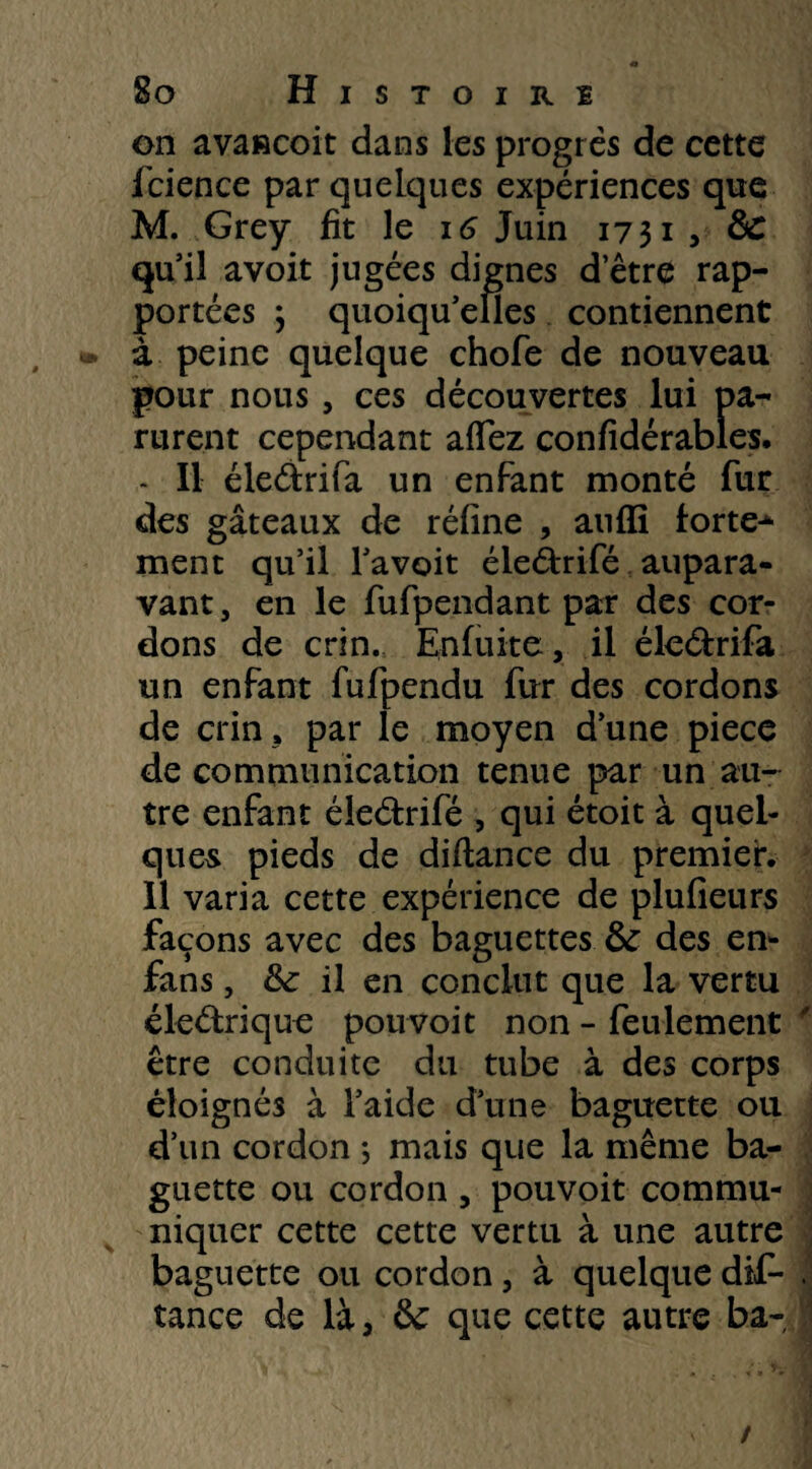 on avascoit dans les progrès de cette fcience par quelques expériences que M. Grey fit le 16 Juin 1731, àc qu’il avoit jugées dignes detre rap¬ portées \ quoiqu’elles contiennent à peine quelque chofe de nouveau pour nous, ces découvertes lui pa¬ rurent cependant aflez confidérables. - Il éle&rifa un enfant monté fur des gâteaux de réfine , anffi fortes ment qu’il l’avoit éledrifé aupara¬ vant , en le fufpendant par des cor¬ dons de crin. Enfuite, il éle&rifa un enfant fufpendu fur des cordons de crin, par le moyen d’une pièce de communication tenue par un au¬ tre enfant éle&rifé , qui étoit à quel¬ ques pieds de difiance du premier. Il varia cette expérience de plufieurs façons avec des baguettes 8c des en- fans , 8c il en conclut que la vertu éledrique pouvoit non - feulement être conduite du tube à des corps éloignés à l’aide d’une baguette ou d’un cordon *, mais que la même ba¬ guette ou cordon , pouvoit commu¬ niquer cette cette vertu à une autre baguette ou cordon, à quelque dis¬ tance de là, & que cette autre ba-