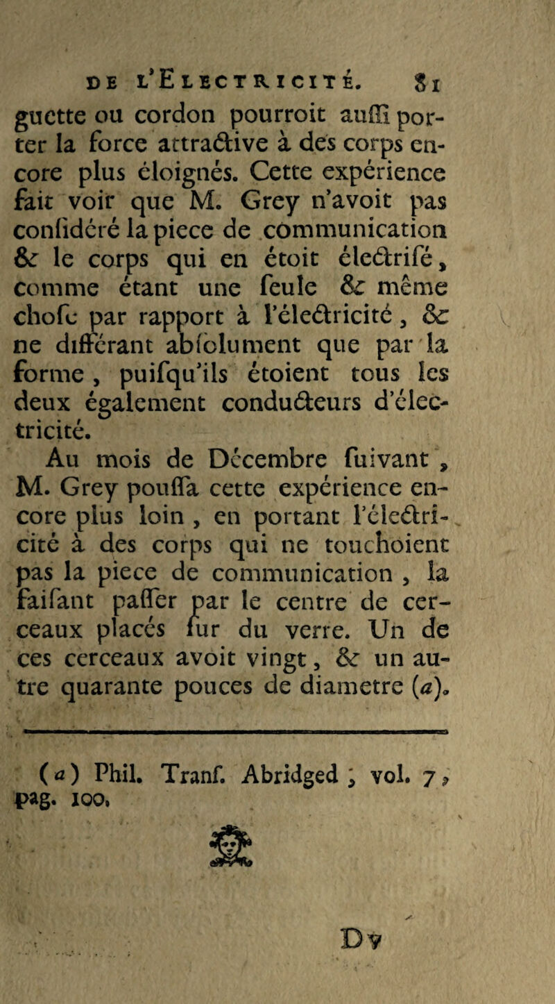 guette ou cordon pourroit auffi por¬ ter la force attradive à des corps en¬ core plus éloignés. Cette expérience fait voir que M. Grey n’avoit pas conlidéré la piece de communication &: le corps qui en étoit éledrifé, comme étant une feule Sc même chofe par rapport à l’éledricité 3 de ne différant abi'olument que par la forme, puifqu’iis étoient tous les deux également condudeurs d’élec¬ tricité. Au mois de Décembre fuivant , M. Grey pouffa cette expérience en¬ core plus loin , en portant féledri- cité à des corps qui ne touchoient pas la piece de communication , la faifant paffer par le centre de cer¬ ceaux placés fur du verre. Un de ces cerceaux avoit vingt, & un au¬ tre quarante pouces de diamètre (æ)„ ( *0 Phil. Tranf. Abridged 5 vol. 7 4>ag. 100, Dv