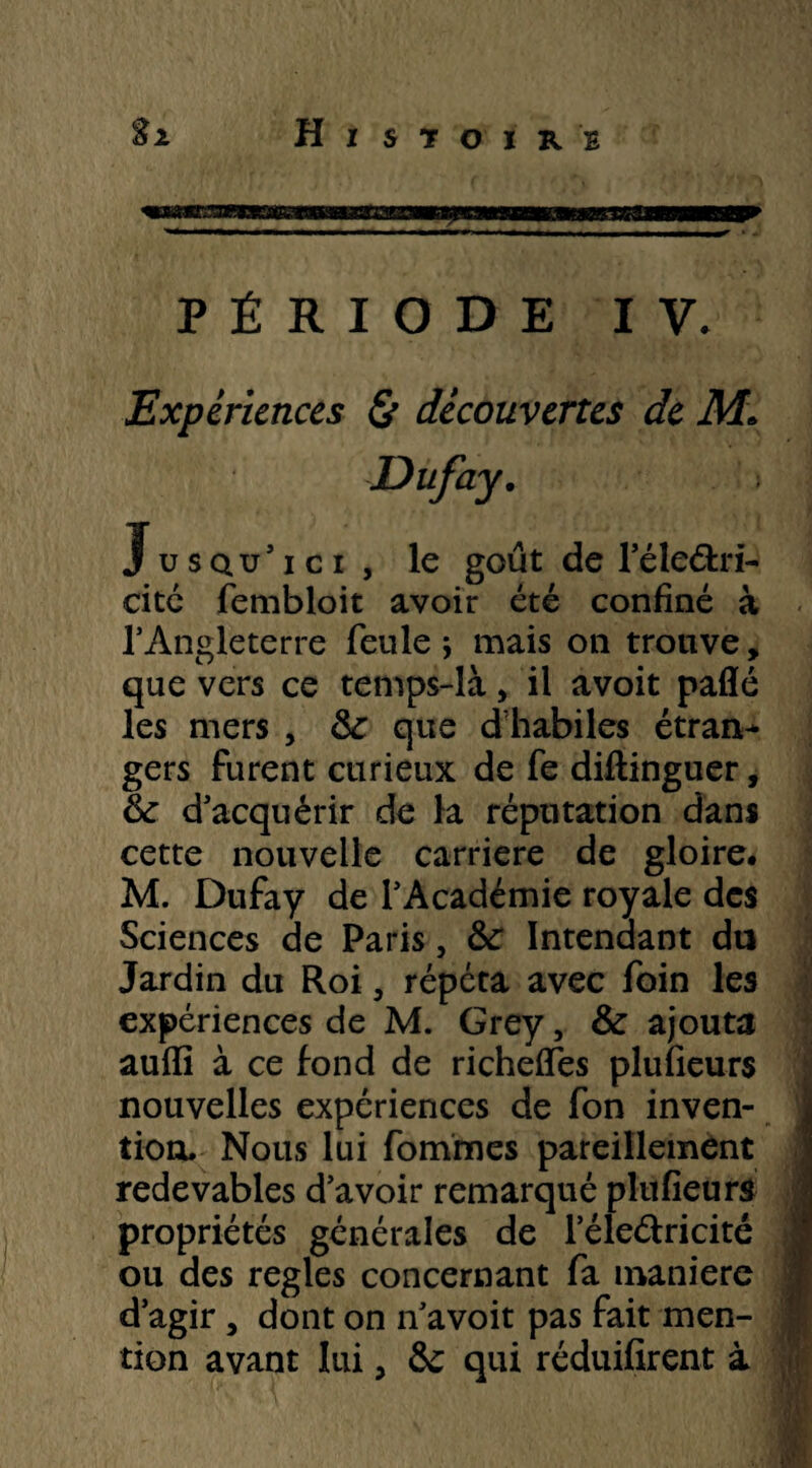 PÉRIODE IV. Expériences & découvertes de M\ Jusqu'ici, le goût de l’éleétri- cité fembloit avoir été confiné à 1’Angleterre feule j mais on trouve, que vers ce temps-là, il avoit paflé les mers , <k que d habiles étran^ gers furent curieux de fe diftinguer, & d'acquérir de la réputation dans cette nouvelle carrière de gloire# M. Dufay de l'Académie royale des Sciences de Paris, ÔC Intendant du Jardin du Roi, répéta avec foin les expériences de M. Grey, & ajouta auffi à ce fond de richeffes plufieurs nouvelles expériences de fon inven¬ tion. Nous lui fommes pareillement | redevables d’avoir remarqué plufieurs propriétés générales de l’éleélricité ou des réglés concernant fa maniéré d’agir , dont on n’avoit pas fait men- m tion avant lui, ôc qui réduifirent à
