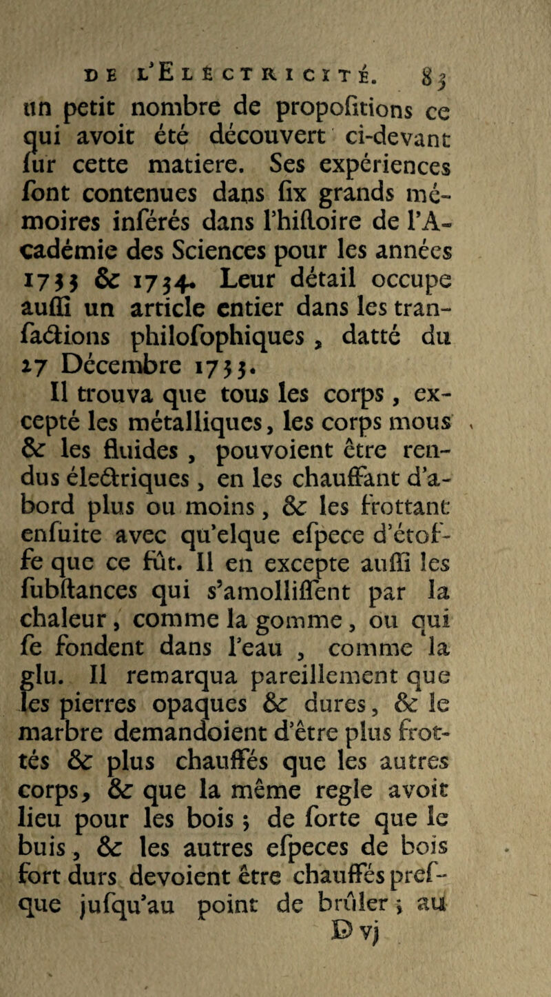 un petit nombre de proposions ce qui avoit été découvert ci-devant fur cette matière. Ses expériences font contenues dans fix grands mé¬ moires inférés dans l’hifloire de l’A¬ cadémie des Sciences pour les années 1755 & 1734. Leur détail occupe auffi un article entier dans les tran- fa&ions philofophiques , datte du 27 Décembre 1753. Il trouva que tous les corps , ex¬ cepté les métalliques, les corps mous , 8c les fluides , pouvoient être ren¬ dus éle&riques, en les chauffant d’a¬ bord plus ou moins, 8c les frottant enfuite avec qu’elque efpece d’étof¬ fe que ce fut. Il en excepte auffi les fubftances qui s’amoliiffent par la chaleur, comme la gomme, ou qui fe fondent dans l’eau , comme la glu. Il remarqua pareillement que les pierres opaques 8c dures, 8c le marbre demandoient d’être plus frot¬ tés 8c plus chauffés que les autres corps, 8c que la même réglé avoir lieu pour les bois ; de forte que le buis, 8c les autres efpeces de bois fort durs dévoient être chauffés pref- que jufqu’au point de brûler *, au