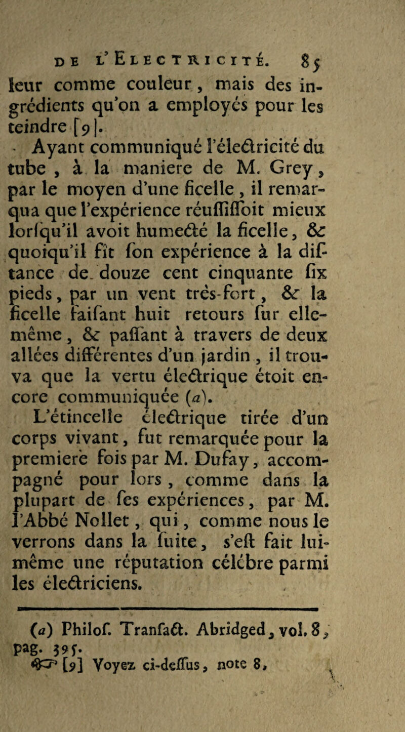leur comme couleur , mais des in¬ grédients qu’on a employés pour les teindre [91- - Ayant communiquéleledricitédu tube , à la maniéré de M. Grey , par le moyen d’une ficelle , il remar¬ qua que l’expérience réuflifloit mieux lorlqu’il avoit humedé la ficelle, &: quoiqu’il fît fbn expérience à la dis¬ tance de. douze cent cinquante fix pieds, par un vent très-fort, &: la ficelle raifant huit retours fur elle- même , &: palTant à travers de deux allées différentes d’un jardin , il trou¬ va que la vertu éledrique étoit en¬ core communiquée (a). L’étincelle éledrique tirée d’un corps vivant, fut remarquée pour la première fois par M. Dufay, accom¬ pagné pour lors , comme dans la plupart de fes expériences, par M. l’Abbé Nollet, qui, comme nous le verrons dans la fuite, s’eft fait lui- même une réputation célébré parmi les éledriciens. (a) Philof. Tranfad. Abridged, vol. S9 Pag- 3 9f- [9] Voyez ci-deffus, note 8, V