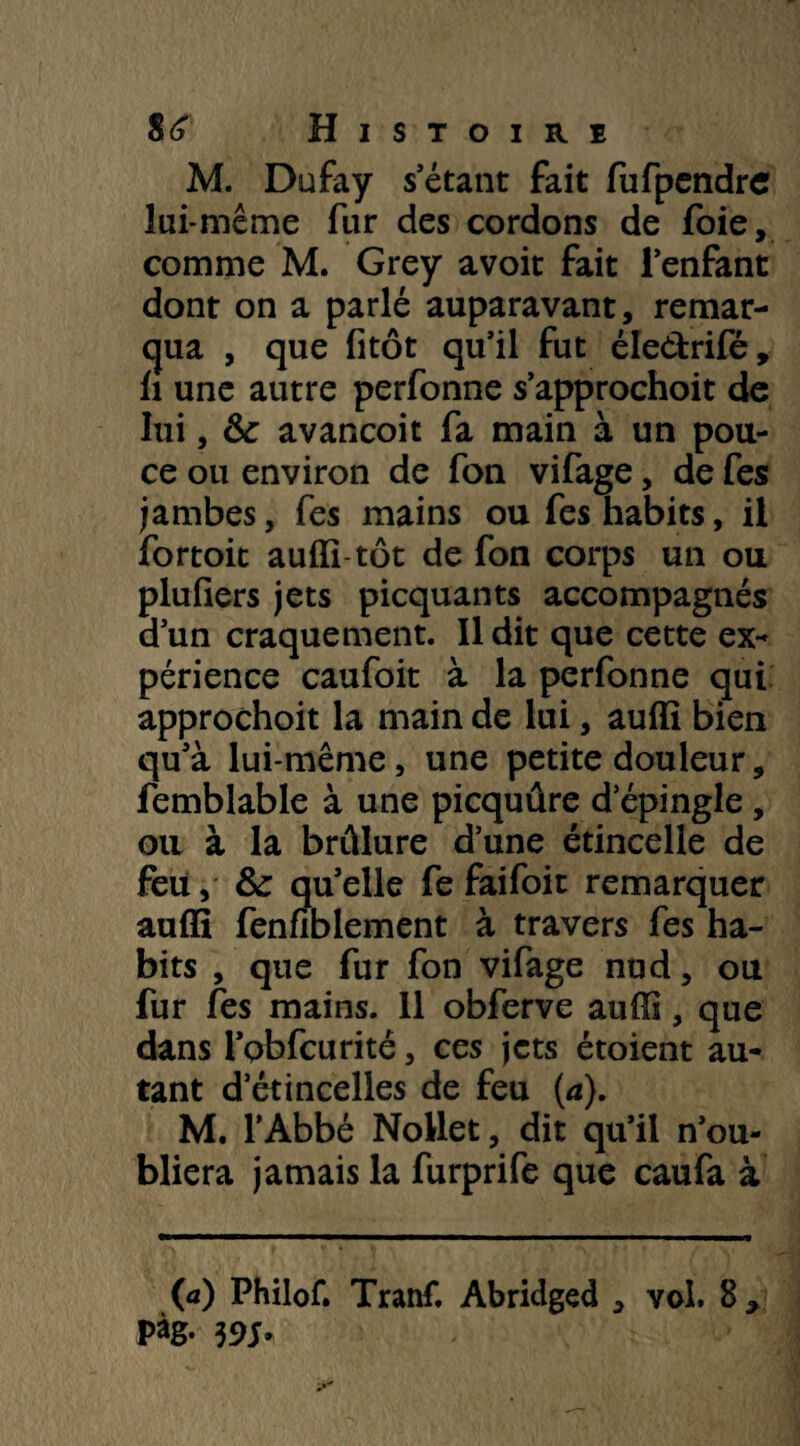 M. Dufay s'étant fait fufpendrc lui-même fur des cordons de foie, comme M. Grey avoir fait l'enfant dont on a parlé auparavant, remar¬ qua , que fitôt qu'il fut éle&rifé, il une autre perfonne s’approchoit de lui, &c avancoit fa main à un pou¬ ce ou environ de fon vifage, de fes jambes, fes mains ou fes habits, il fortoit auffi tôt de fon corps un ou plufiers jets picquants accompagnés d’un craquement. Il dit que cette ex¬ périence caufoit à la perfonne qui approchoit la main de lui, auffi bien qu'à lui-même, une petite douleur, femblable à une picquûre d'épingle , oti à la brûlure d’une étincelle de feu, fte qu'elle fe faifoit remarquer auffi fenfiblement à travers fes ha¬ bits , que fur fon vifage nud, ou fur fes mains. 11 obferve auffi, que dans i'Qbfcurité, ces jets étoient au¬ tant d’étincelles de feu (<z). M. l’Abbé Nollet, dit qu’il n'ou¬ bliera jamais la furprife que caufa à (a) Philof. Tranf. Abridged , vol. 8 , Pàg- m*
