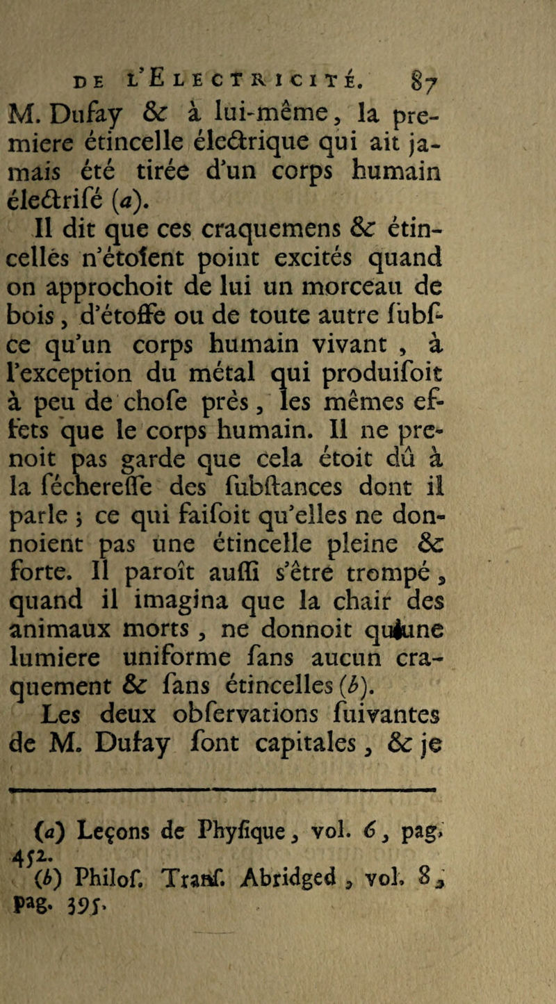 M. Dufay 6c à lui-même, la pre¬ mière étincelle éle&rique qui ait ja¬ mais été tirée d’un corps humain éle&rifé (a). Il dit que ces craquemens &: étin¬ celles n’étoîent point excités quand on approchoit de lui un morceau de bois, d’étoffe ou de toute autre fubf- ce qu’un corps humain vivant , à l’exception du métal qui produifoit à peu de chofe prés, les mêmes ef¬ fets que le corps humain. Il ne pre- noit pas garde que cela étoit dû à la féchereffe des fubftances dont il parle 5 ce qui faifoit qu’elles ne don- noient pas une étincelle pleine 6c forte. Il paroît auffi s’être trompé, quand il imagina que la chair des animaux morts, ne donnoit quèune lumière uniforme fans aucun cra¬ quement & fans étincelles (b). Les deux obfervations fui vantes de M. Dufay font capitales, 6c je (a) Leçons de Phyfique, vol. 6 3 pag, 452. (£) Philof. Traaf. Abridged , vol. Sj Pag- 39L
