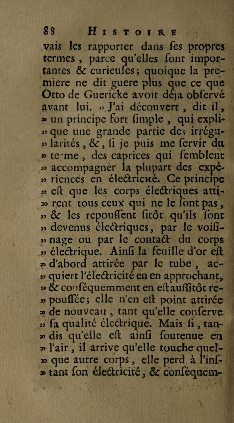 vais les rapporter dans Tes propres termes , parce qu’elles font impor¬ tantes &: curieules; quoique la pre¬ mière ne dit guère plus ç|ue ce que Otto de Guericke avoir déjà obfervé avant lui. » J’ai découvert, dit il, » un principe fort fimple , qui expli¬ que une grande partie des irrégu- » larités, li je puis me fervir du » te rne , des caprices qui femblent « accompagner la plupart des expé- » riences en éledrictté. Ce principe » eft que les corps éledriques atti- « rent tous ceux qui ne le font pas, » & les repouffent fitôt qu’ils font >» devenus éledriques, par le voifi- » nage ou par le contad du corps éledrique. Ainfi la feuille d’or eft » d’abord attirée par le tube , ac- 55 quiert l’éledricité en en approchant, » &: conféquemment en eftauftitôt re- 5> pouffee ; elle n’en eft point attirée » de nouveau , tant qu’elle confèrve 35 fa qualité éledrique. Mais fi , tan- » dis qu’elle eft ainfi foutenue en » l’air, il arrive qu’elle touche queî- 53 que autre corps, elle perd à l’inf- » tant fon éledricité , & conféquem-
