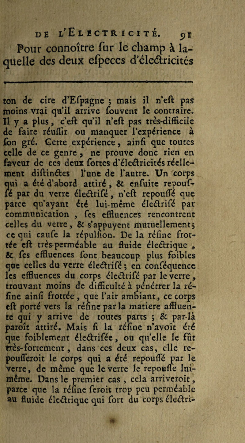 Pour connoître fur le champ à la¬ quelle des deux efpeces d’éle&ricités ton de cire d’Efpagne ; mais il n’eft pas moins vrai qu’il arrive fouvent le contraire. Il y a plus, c’eft qu’il n’eft pas très-difficile de faire réuffir ou manquer l’expérience à fon gré. Gette expérience, ainfi que toutes celle de ce genre, ne prouve donc rien en faveur de ces deux fortes d’éle&ricités réelle¬ ment diftinétes l’une de l'autre. Un corps qui a été d’abord attiré , & enfuite repouf- lé par du verre éleétrifé, n’eft repoufie que parce qu’ayant été lui-même éle&rifé par communication , fes effluences rencontrent celles du verre, & s’appuyent mutuellement$ ce qui caufe la répulfion. De la réfine frot¬ tée eft très perméable au fluide éleébrique , & fes effluences font beaucoup plus foibles que celles du verre éle&rifé *, en conféquence les effluences du corps éleéhifé par le verre , trouvant moins de difficulté à pénétrer la ré¬ fine ainfi frottée , que l’air ambiant, ce corps eft porté vers la réfine par la matière affluen- te qui y arrive de toutes parts ; & par-là paroît attiré. Mais fi la réfîne n’avoit été que foiblement éle<ftrifée, ou quelle le fût très-fortement, dans ces deux cas, elle re- poufleroit le corps qui a été repoufie par le verre, de même que le verre le repoufie lui- même. Dans le premier cas , cela arriveroit, parce que la réfine feroit trop peu perméable au fluide éle&rique qui fort du corps éleélrb-