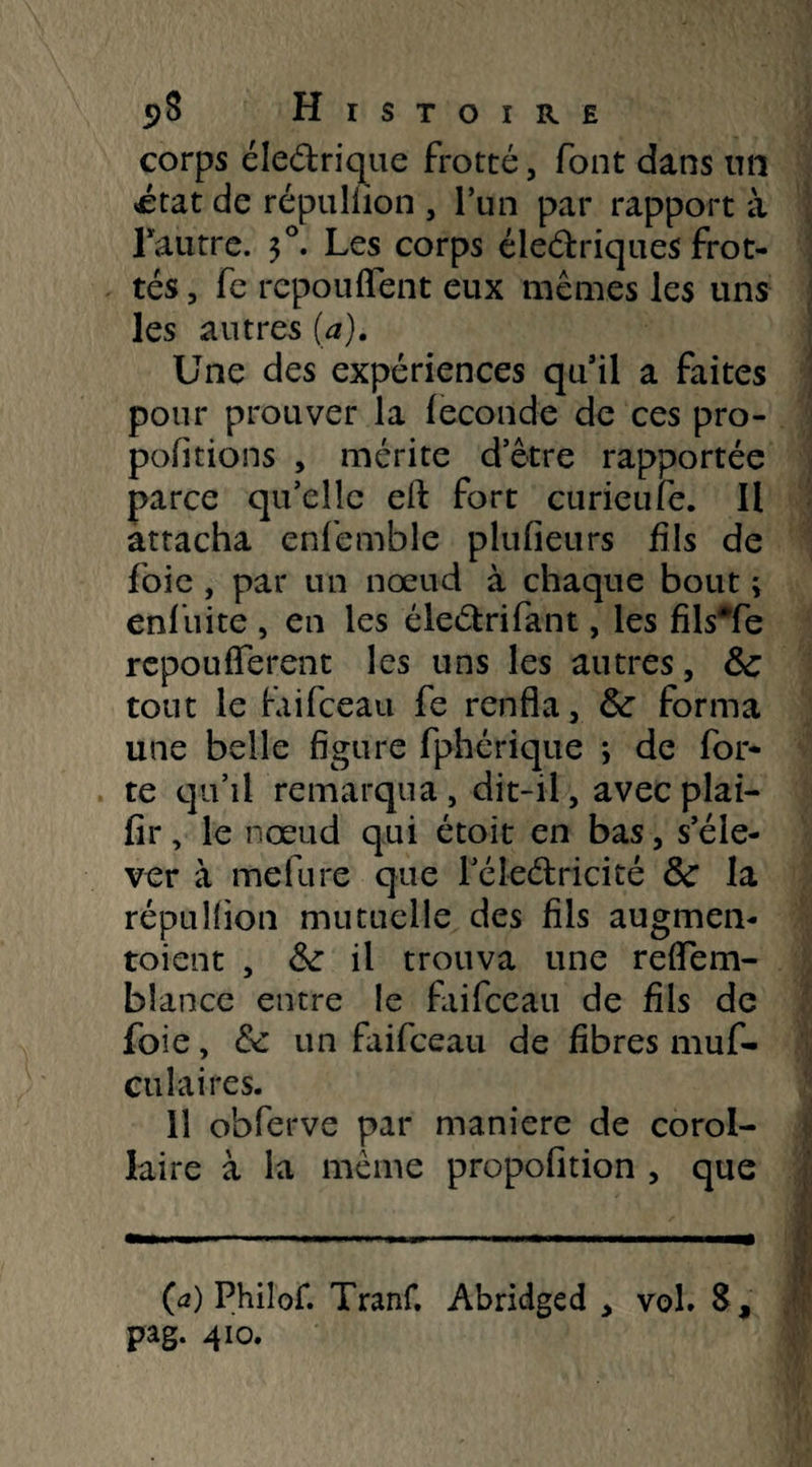 corps éledrique frotté, font dans un «état de répulüon , l’un par rapport à Fautre. $°. Les corps éledriqaes frot¬ tés , fe repoliffent eux mêmes les uns les autres (a). Une des expériences quil a faites pour prouver la fécondé de ces pro¬ portions , mérite d’être rapportée parce qu’elle eft fort curieufe. Il attacha enfemble plufieurs fils de foie , par un nœud à chaque bout ; enfuite , en les éledrifant, les fils*fe repoufferent les uns les autres, 3c tout le faifceau fe renfla, 3c forma une belle figure fphérique j de for¬ te qu’il remarqua, dit-ii, avec plai- fir, le nœud qui étoit en bas, s’éle¬ ver à mefure que l’éledricité 3c la répullion mutuelle des fils augmen¬ taient , 3c il trouva une reflem- bîance entre le faifceau de fils de foie, &c un faifceau de fibres mus¬ culaires. 11 obferve par maniéré de corol¬ laire à la même propofition , que (a) Philof. Tranf. Abridged , vol» S,
