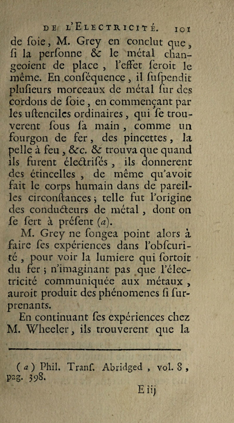 de foie, M. Grey en conclut que3 fi la perfonne & le métal chan¬ gement de place , l’effet feroit le même. En conféquence , il fufpendit plufieurs morceaux de métal fur des cordons de foie, en commençant par les uftencilcs ordinaires > qui fe trou¬ vèrent fous là main 3 comme un fourgon de fer, des pincettes, la pelle à feu , &rc. & trouva que quand ils furent éleétrifés , ils donnèrent des étincelles , de même qu’avoit fait le corps humain dans de pareil¬ les circonftances ; telle fut l’origine des conducteurs de métal , dont on fe fert à préfent (a). M. Grey ne fongea point alors à faire fes expériences dans l’obfcuri- té , pour voir la lumière qui fortoit du fer ; n’imaginant pas que l’élec¬ tricité communiquée aux métaux , auroit produit des phénomènes fi fur- prenants. En continuant fes expériences chez M. Wheeler, ils trouvèrent que la (a) Phil. Tranf. Abridged , vol. 8 , pag. 398.