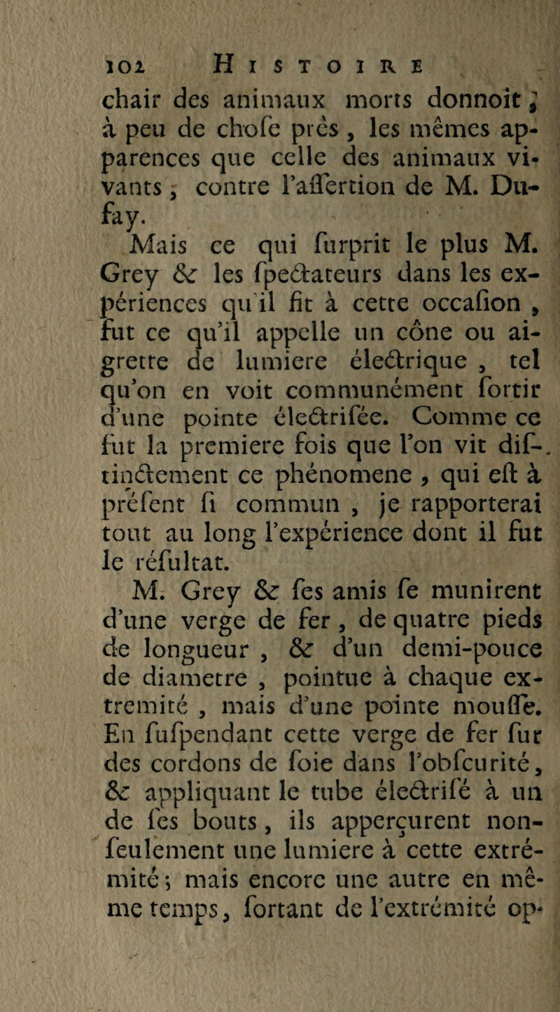 chair des animaux morts donnoit ; à peu de choie près , les mêmes ap¬ parences que celle des animaux vi¬ vants j contre l’aflfertion de M. Du- fay. , Mais ce qui furprit le plus M. Grey &: les fpedateurs dans les ex¬ périences qu’il fît à cette occafion , fut ce qu’il appelle un cône ou ai¬ grette de lumière éledrique , tel qu’on en voit communément fortir d’une pointe éledrifée. Comme ce fut la première fois que l’on vit dif-. tindement ce phénomène , qui efl: à préfent fi commun , je rapporterai tout au long l’expérience dont il fut le réfuitat. M. Grey &: fes amis fe munirent d’une verge de fer , de quatre pieds de longueur , & d’un demi-pouce de diamètre , pointue à chaque ex¬ trémité , mais d’une pointe moufle. En fufpendant cette verge de fer fur des cordons de foie dans î’obfcurité, &: appliquant le tube éledrifé à un de fes bouts, ils apperçurent non- feulement une lumière à cette extré¬ mité ; mais encore une autre en mê¬ me temps, fortant de l’extrémité op*