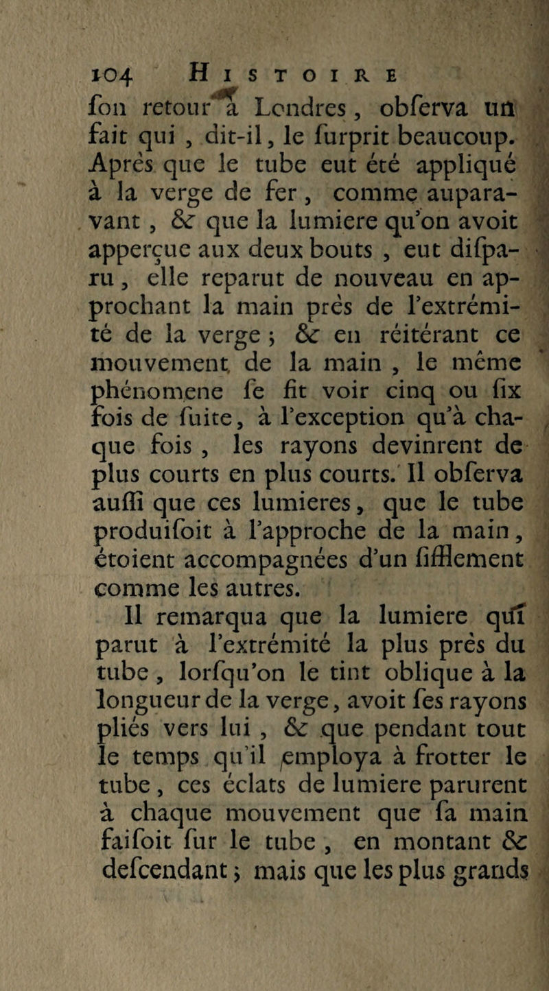 fou retour a Londres, obferva un fait qui , dit-il, le furprit beaucoup. Après que le tube eut été appliqué à la verge de fer, comme aupara¬ vant , 6c que la lumière qu’on avoit appercue aux deux bouts , eut difpa- ru, elle reparut de nouveau en ap¬ prochant la main près de l’extrémi¬ té de la verge ; 6c en réitérant ce mouvement, de la main , le même phénomène fe fit voir cinq ou fix fois de fuite, à l’exception qu’à cha¬ que fois , les rayons devinrent de plus courts en plus courts. Il obferva auffi que ces lumières, que le tube produifoit à l’approche de la main, étoient accompagnées d’un fifflement comme les autres. 11 remarqua que la lumière qu'l parut à l’extrémité la plus prés du tube , lorfqu’on le tint oblique à la longueur de la verge, avoit fes rayons pliés vers lui , 6c que pendant tout le temps qu’il /employa à frotter le tube , ces éclats de lumière parurent à chaque mouvement que fa main faifoit fur le tube , en montant 6c defcendant ; mais que les plus grands