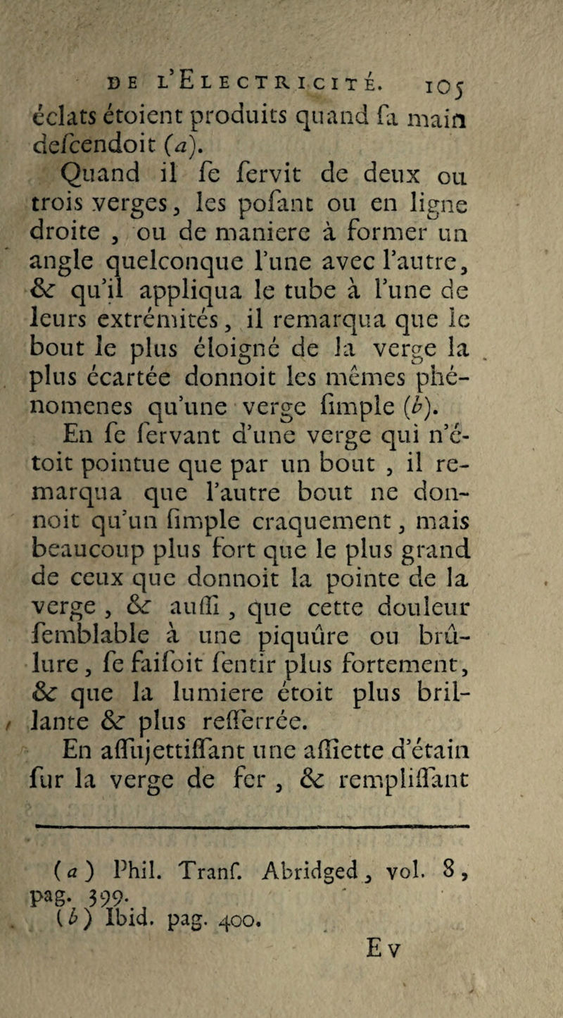 éclats étoient produits quand fa main de/cendoit (a). Quand il fe fervit de deux ou trois verges , les pofant ou en ligne droite , ou de maniéré à former un angle quelconque l’une avec l’autre, 8c qu’il appliqua le tube à l’une de leurs extrémités, il remarqua que le bout le plus éloigné de la verge la plus écartée donnoit les mêmes phé¬ nomènes qu’une verge fimple (é). En fe fervant d’une verge qui n’é- toit pointue que par un bout , il re¬ marqua que l’autre bout ne don¬ noit qu’un fimple craquement, mais beaucoup plus fort que le plus grand de ceux que donnoit la pointe de la verge , tk auflî, que cette douleur femblable à une piquûre ou brû¬ lure , fe faifoit fentir plus fortement, 8c que la lumière étoit plus bril¬ lante 8c plus reflerrée. En afliijettiflant une affiette d’étain fur la verge de fer , 8c rempliflant (a) Phil. Tranf. Abridged, vol. 8, l>ag. 399. (£) Ibid. pag. 400. Ev