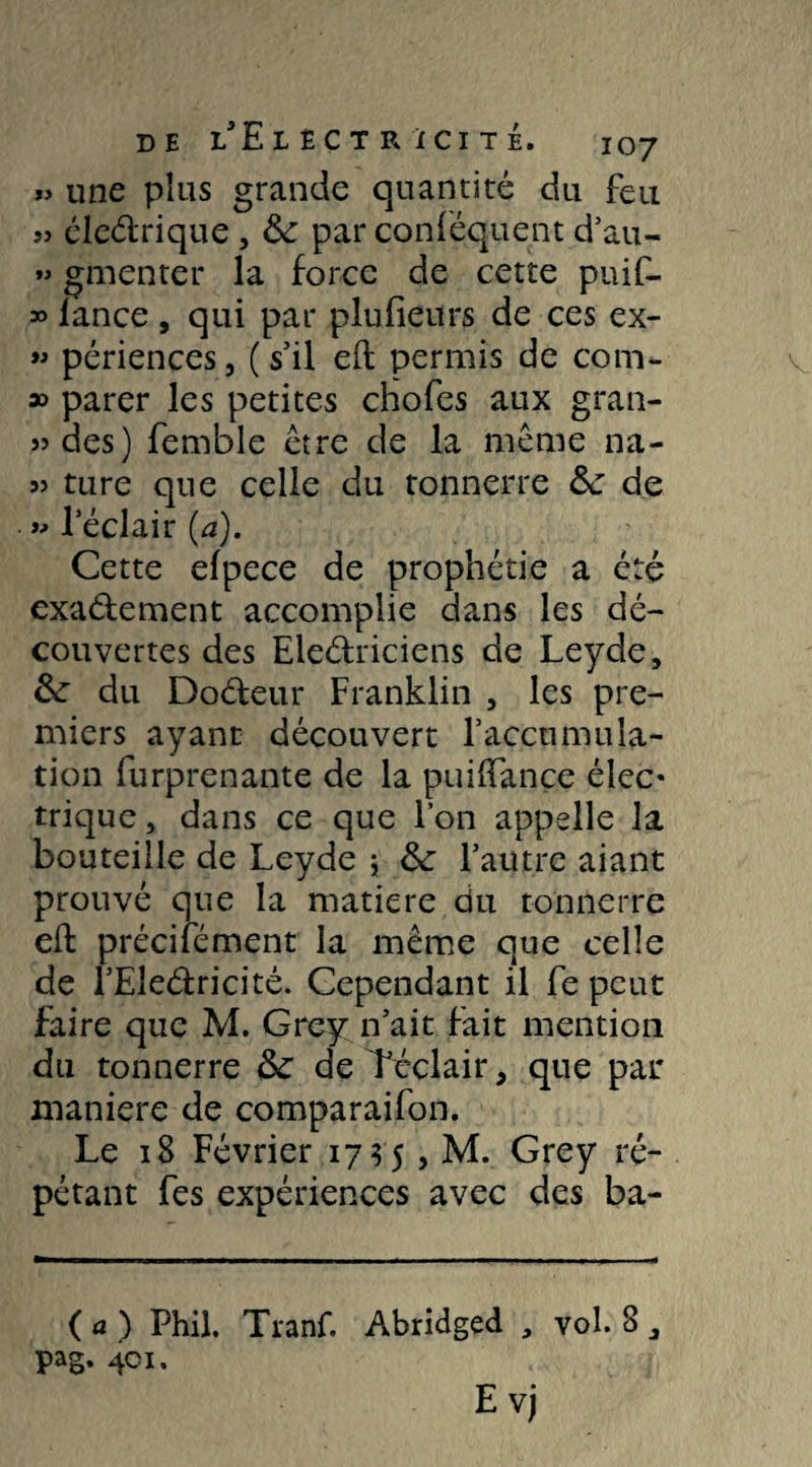 « une plus grande quantité du feu jj éleCtrique, &: par conféquent d’au- »> gmenter la force de cette puif- » lance , qui par plufieurs de ces ex- « périences, ( s’il eft permis de com- » parer les petites chofes aux gran- 33 des) femble être de la même na- 3> ture que celle du tonnerre &: de » l’éclair (a). Cette elpece de prophétie a été exactement accomplie dans les dé¬ couvertes des Eleétriciens de Leyde, du DoCteur Franklin , les pre¬ miers ayant découvert l’accumula¬ tion furprenante de la puilTançe élec« trique, dans ce que l’on appelle la bouteille de Leyde ; &: l’autre aiant prouvé que la matière du tonnerre eft précité ment la même que celle de l’EleCtricité. Cependant il fe peut faire que M. Grey n’ait fait mention du tonnerre de Téclair, que par maniéré de comparaifon. Le 18 Février 17 ? 5 , M. Grey ré¬ pétant fes expériences avec des ba- ( a ) Phil. Tranf. Abridged , vol. 8
